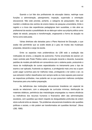46
Quando a Lei fala dos profissionais da educação básica, restringe suas
funções a administração, planejamento, inspeção, supervisão e orientação
educacional. Não está prevista, portanto, a categoria de pesquisador, fato que
mantém a distância dos centros de ensino básico da pesquisa universitária, limita o
registro e a troca das experiências pedagógicas bem sucedidas, e não abre ao
profissional da escola a possibilidade de se debruçar sobre sua própria prática como
objeto de estudo, pesquisa e transformação, engessando a forma de atuação na
forma como está posta.
Várias diretrizes são deixadas para o Plano Nacional de Educação, o que
acaba não permitindo que se avalie desde já o grau de muitas das mudanças
propostas, deixando a cargo da escola.
Entre os aspectos mais problemáticos da LDB está a avaliação das
instituições de ensino, a despeito da autonomia. Forma encontrada de exercer um
maior controle pelo Poder Público sobre a produção docente e discente, buscando
padrões de modelo pré-definido em consonância com o sistema posto, produzindo o
riscos da multiplicação de cursos especializados no treinamento para o tipo de
exame a ser aplicado, frustrando os objetivos, e privilegiando mais uma vez a quem
puder pagar cursinhos para ter melhores notas, privilegiando o ter sobre o ser, os
que estiverem melhor classificados nem sempre serão os mais capazes para exercer
as respectivas profissões, mas poderão ser os que possuíram melhores condições
financeiras para uma melhor preparação.
As deficiências das instituições educacionais brasileiras em especial da
escola se relacionam, com a adequação de currículos mínimos, distribuição de
materiais didáticos, pertinência das metodologias empregadas ou mesmo eficiência
ou ineficiência dos recursos humanos e financeiros além das administrações
escolares, com questões que dizem respeito às desigualdades profundas de ordem
sócio-cultural entre as classes. “Os problemas educacionais brasileiros são questões
políticas e sociais, e não podem ser transformados em questões técnicas”. (Nova
LDB, 1996)
 
