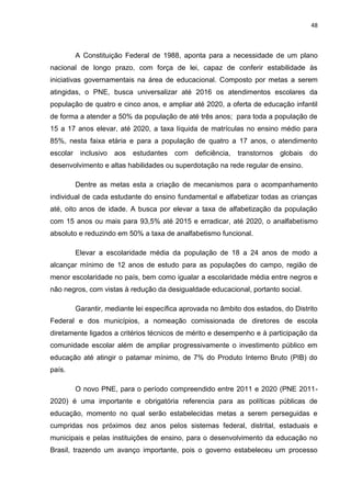 48
A Constituição Federal de 1988, aponta para a necessidade de um plano
nacional de longo prazo, com força de lei, capaz de conferir estabilidade às
iniciativas governamentais na área de educacional. Composto por metas a serem
atingidas, o PNE, busca universalizar até 2016 os atendimentos escolares da
população de quatro e cinco anos, e ampliar até 2020, a oferta de educação infantil
de forma a atender a 50% da população de até três anos; para toda a população de
15 a 17 anos elevar, até 2020, a taxa líquida de matrículas no ensino médio para
85%, nesta faixa etária e para a população de quatro a 17 anos, o atendimento
escolar inclusivo aos estudantes com deficiência, transtornos globais do
desenvolvimento e altas habilidades ou superdotação na rede regular de ensino.
Dentre as metas esta a criação de mecanismos para o acompanhamento
individual de cada estudante do ensino fundamental e alfabetizar todas as crianças
até, oito anos de idade. A busca por elevar a taxa de alfabetização da população
com 15 anos ou mais para 93,5% até 2015 e erradicar, até 2020, o analfabetismo
absoluto e reduzindo em 50% a taxa de analfabetismo funcional.
Elevar a escolaridade média da população de 18 a 24 anos de modo a
alcançar mínimo de 12 anos de estudo para as populações do campo, região de
menor escolaridade no país, bem como igualar a escolaridade média entre negros e
não negros, com vistas à redução da desigualdade educacional, portanto social.
Garantir, mediante lei específica aprovada no âmbito dos estados, do Distrito
Federal e dos municípios, a nomeação comissionada de diretores de escola
diretamente ligados a critérios técnicos de mérito e desempenho e à participação da
comunidade escolar além de ampliar progressivamente o investimento público em
educação até atingir o patamar mínimo, de 7% do Produto Interno Bruto (PIB) do
país.
O novo PNE, para o período compreendido entre 2011 e 2020 (PNE 2011-
2020) é uma importante e obrigatória referencia para as políticas públicas de
educação, momento no qual serão estabelecidas metas a serem perseguidas e
cumpridas nos próximos dez anos pelos sistemas federal, distrital, estaduais e
municipais e pelas instituições de ensino, para o desenvolvimento da educação no
Brasil, trazendo um avanço importante, pois o governo estabeleceu um processo
 