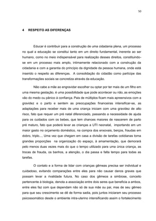 50
4 RESPEITO AS DIFERENÇAS
Educar é contribuir para a construção de uma cidadania plena, um processo
no qual a educação se constitui tanto em um direito fundamental, inerente ao ser
humano, como no meio indispensável para realização desses direitos, constituindo-
se em um processo mais amplo, intimamente relacionado com a construção da
cidadania e com a garantia do princípio da dignidade da pessoa humana, onde está
inserido o respeito as diferenças. A consolidação do cidadão como partícipe das
transformações sociais se concretiza através da educação.
Não cabe a mãe ao engravidar escolher ou optar por ter mais de um filho em
uma mesma gestação, é uma possibilidade que pode acontecer ou não, as emoções
vão do medo ou pânico à confiança. Pais de múltiplos ficam mais apreensivos com a
gravidez e o parto e sentem as preocupações financeiras intensificar-se, as
adaptações para receber mais de uma criança iniciam com uma gravidez de alto
risco, fato que requer um pré natal diferenciado, passando a necessidade de ajuda
para os cuidados com os bebes, que tem chances maiores de nascerem de parto
pré maturo, fato que poderá levar as crianças a UTI neonatal, importando em um
maior gasto no orçamento doméstico, na compra dos enxovais, berços, fraudas em
dobro, triplo..., Uma vez que chegam em casa a divisão de tarefas cotidianas toma
grandes proporções na organização do espaço, à amamentação, que demorará
pelo menos duas vezes mais do que o tempo utilizado para uma única criança, as
trocas de frauda, os banhos, a atenção, o dia passa e falta tempo para todas as
tarefas.
O contato e a forma de lidar com crianças gêmeas precisa ser individual e
cuidadoso, evitando comparações entre eles para não causar danos graves que
possam levar a rivalidade futura. No caso dos gêmeos a simbiose, conceito
pertencente à biologia, denota a associação entre dois seres que beneficia a ambos,
entre eles faz com que dependam não só de sua mãe ou pai, mas de seu gêmeo
para que seu crescimento se dê de forma sadia, pois juntos iniciaram seu processo
psicossomático desde o ambiente intra-uterino intensificando assim o fortalecimento
 