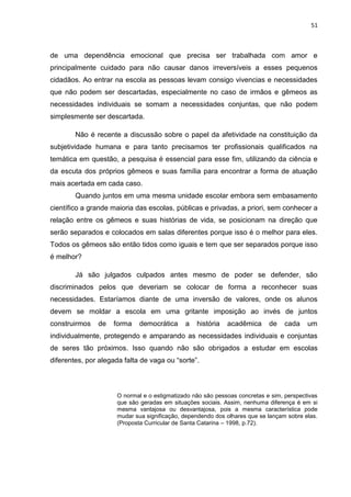 51
de uma dependência emocional que precisa ser trabalhada com amor e
principalmente cuidado para não causar danos irreversíveis a esses pequenos
cidadãos. Ao entrar na escola as pessoas levam consigo vivencias e necessidades
que não podem ser descartadas, especialmente no caso de irmãos e gêmeos as
necessidades individuais se somam a necessidades conjuntas, que não podem
simplesmente ser descartada.
Não é recente a discussão sobre o papel da afetividade na constituição da
subjetividade humana e para tanto precisamos ter profissionais qualificados na
temática em questão, a pesquisa é essencial para esse fim, utilizando da ciência e
da escuta dos próprios gêmeos e suas família para encontrar a forma de atuação
mais acertada em cada caso.
Quando juntos em uma mesma unidade escolar embora sem embasamento
científico a grande maioria das escolas, públicas e privadas, a priori, sem conhecer a
relação entre os gêmeos e suas histórias de vida, se posicionam na direção que
serão separados e colocados em salas diferentes porque isso é o melhor para eles.
Todos os gêmeos são então tidos como iguais e tem que ser separados porque isso
é melhor?
Já são julgados culpados antes mesmo de poder se defender, são
discriminados pelos que deveriam se colocar de forma a reconhecer suas
necessidades. Estaríamos diante de uma inversão de valores, onde os alunos
devem se moldar a escola em uma gritante imposição ao invés de juntos
construirmos de forma democrática a história acadêmica de cada um
individualmente, protegendo e amparando as necessidades individuais e conjuntas
de seres tão próximos. Isso quando não são obrigados a estudar em escolas
diferentes, por alegada falta de vaga ou “sorte”.
O normal e o estigmatizado não são pessoas concretas e sim, perspectivas
que são geradas em situações sociais. Assim, nenhuma diferença é em si
mesma vantajosa ou desvantajosa, pois a mesma característica pode
mudar sua significação, dependendo dos olhares que se lançam sobre elas.
(Proposta Curricular de Santa Catarina – 1998, p.72).
 