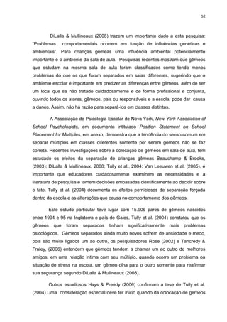 52
DiLalla & Mullineaux (2008) trazem um importante dado a esta pesquisa:
“Problemas comportamentais ocorrem em função de influências genéticas e
ambientais”. Para crianças gêmeas uma influência ambiental potencialmente
importante é o ambiente da sala de aula. Pesquisas recentes mostram que gêmeos
que estudam na mesma sala de aula foram classificados como tendo menos
problemas do que os que foram separados em salas diferentes, sugerindo que o
ambiente escolar é importante em predizer as diferenças entre gêmeos, além de ser
um local que se não tratado cuidadosamente e de forma profissional e conjunta,
ouvindo todos os atores, gêmeos, pais ou responsáveis e a escola, pode dar causa
a danos. Assim, não há razão para separá-los em classes distintas.
A Associação de Psicologia Escolar de Nova York, New York Association of
School Psychologists, em documento intitulado Position Statement on School
Placement for Multiples, em anexo, demonstra que a tendência do senso comum em
separar múltiplos em classes diferentes somente por serem gêmeos não se faz
correta. Recentes investigações sobre a colocação de gêmeos em sala de aula, tem
estudado os efeitos da separação de crianças gêmeas Beauchamp & Brooks,
(2003); DiLalla & Mullineaux, 2008; Tully et al., 2004; Van Leeuwen et al. (2005), é
importante que educadores cuidadosamente examinem as necessidades e a
literatura de pesquisa e tomem decisões embasadas cientificamente ao decidir sobre
o fato. Tully et al. (2004) documenta os efeitos perniciosos de separação forçada
dentro da escola e as alterações que causa no comportamento dos gêmeos.
Este estudo particular teve lugar com 15.906 pares de gêmeos nascidos
entre 1994 e 95 na Inglaterra e país de Gales, Tully et al. (2004) constatou que os
gêmeos que foram separados tinham significativamente mais problemas
psicológicos. Gêmeos separados ainda muito novos sofrem de ansiedade e medo,
pois são muito ligados um ao outro, os pesquisadores Rose (2002) e Tancredy &
Fraley, (2006) entendem que gêmeos tendem a chamar um ao outro de melhores
amigos, em uma relação intima com seu múltiplo, quando ocorre um problema ou
situação de stress na escola, um gêmeo olha para o outro somente para reafirmar
sua segurança segundo DiLalla & Mullineaux (2008).
Outros estudiosos Hays & Preedy (2006) confirmam a tese de Tully et al.
(2004) Uma consideração especial deve ter inicio quando da colocação de gemeos
 