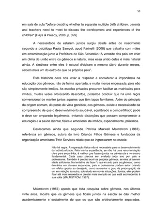 53
em sala de aula "before deciding whether to separate multiple birth children, parents
and teachers need to meet to discuss the development and experiences of the
children" (Hays & Preedy, 2006, p. 399)
A necessidade de estarem juntos surgiu desde antes do nascimento
segundo a psicóloga Paula Sampel, apud Farinelli (2008) que trabalha com mães
em amamentação junto à Prefeitura de São Sebastião “A vontade dos pais em criar
um clima de união entre os gêmeos é natural, mas essa união deles é mais natural
ainda. A simbiose entre eles é natural dividiram o mesmo útero durante meses,
sabem mais um do outro do que os próprios pais”.
Este histórico deve nos levar a respeitar e considerar a importância na
educação dos gêmeos, não de forma apartada, e muito menos engessada, pois não
são simplesmente irmãos. As escolas privadas procuram facilitar as matrículas para
irmãos, muitas vezes oferecendo descontos, podemos concluir que há uma regra
convencional de manter juntos aqueles que têm laços familiares. Além do princípio
da origem comum, do ponto de vista genético, dos gêmeos, existe a necessidade da
compreensão de que o desenvolvimento saudável, equilibrado e compartilhado pode
e deve ser amparado legalmente, evitando distorções que possam comprometer a
educação e a saúde mental, física e emocional de irmãos, especialmente, próximos.
Destacamos ainda que segundo Patricia Maxwell Malmstrom (1987),
referência em gêmeos, autora do livro Criando Filhos Gêmeos e fundadora da
organização americana Twin Services relata que ao ingressarem na escola:
Não há regra. A separação física não é necessária para o desenvolvimento
da individualidade. Pela minha experiência, se não há uma recomendação
clara para separá-los, é melhor que fiquem juntos na pré-escola e no ensino
fundamental. Cada caso precisa ser avaliado todo ano por pais e
professores. Também é preciso ouvir os próprios gêmeos, se eles já tiverem
idade suficiente. Na tentativa de fazer 'o que é certo para os gêmeos', como
deixá-los em classes separadas, pais e professores podem estar criando
um efeito oposto ao desejado, como aumentar o grau de preocupação de
um em relação ao outro, sobretudo em novas situações. Juntos, eles podem
ficar até mais relaxados e prestar mais atenção ao que está acontecendo à
sua volta (MALMSTROM, 1987).
Malmstrom (1987) aponta que toda pesquisa sobre gêmeos, nos últimos
vinte anos, mostra que os gêmeos que ficam juntos na escola se dão melhor
academicamente e socialmente do que os que são arbitrariamente separados.
 