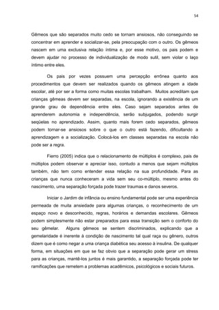 54
Gêmeos que são separados muito cedo se tornam ansiosos, não conseguindo se
concentrar em aprender e socializar-se, pela preocupação com o outro. Os gêmeos
nascem em uma exclusiva relação íntima e, por esse motivo, os pais podem e
devem ajudar no processo de individualização de modo sutil, sem violar o laço
íntimo entre eles.
Os pais por vezes possuem uma percepção errônea quanto aos
procedimentos que devem ser realizados quando os gêmeos atingem a idade
escolar, até por ser a forma como muitas escolas trabalham. Muitos acreditam que
crianças gêmeas devem ser separadas, na escola, ignorando a existência de um
grande grau de dependência entre eles. Caso sejam separados antes de
aprenderem autonomia e independência, serão subjugados, podendo surgir
seqüelas no aprendizado. Assim, quanto mais forem cedo separados, gêmeos
podem tornar-se ansiosos sobre o que o outro está fazendo, dificultando a
aprendizagem e a socialização. Colocá-los em classes separadas na escola não
pode ser a regra.
Fierro (2005) indica que o relacionamento de múltiplos é complexo, pais de
múltiplos podem observar e apreciar isso, contudo a menos que sejam múltiplos
também, não tem como entender essa relação na sua profundidade. Para as
crianças que nunca conheceram a vida sem seu co-múltiplo, mesmo antes do
nascimento, uma separação forçada pode trazer traumas e danos severos.
Iniciar o Jardim de infância ou ensino fundamental pode ser uma experiência
permeada de muita ansiedade para algumas crianças, o reconhecimento de um
espaço novo e desconhecido, regras, horários e demandas escolares. Gêmeos
podem simplesmente não estar preparados para essa transição sem o conforto do
seu gêmelar. Alguns gêmeos se sentem discriminados, explicando que a
gemelaridade é inerente à condição de nascimento tal qual raça ou gênero, outros
dizem que é como negar a uma criança diabética seu acesso à insulina. De qualquer
forma, em situações em que se faz obvio que a separação pode gerar um stress
para as crianças, mantê-los juntos é mais garantido, a separação forçada pode ter
ramificações que remetem a problemas acadêmicos, psicológicos e sociais futuros.
 