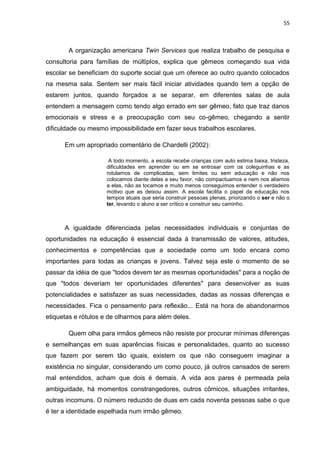 55
A organização americana Twin Services que realiza trabalho de pesquisa e
consultoria para famílias de múltiplos, explica que gêmeos começando sua vida
escolar se beneficiam do suporte social que um oferece ao outro quando colocados
na mesma sala. Sentem ser mais fácil iniciar atividades quando tem a opção de
estarem juntos, quando forçados a se separar, em diferentes salas de aula
entendem a mensagem como tendo algo errado em ser gêmeo, fato que traz danos
emocionais e stress e a preocupação com seu co-gêmeo, chegando a sentir
dificuldade ou mesmo impossibilidade em fazer seus trabalhos escolares.
Em um apropriado comentário de Chardelli (2002):
A todo momento, a escola recebe crianças com auto estima baixa, tristeza,
dificuldades em aprender ou em se entrosar com os coleguinhas e as
rotulamos de complicadas, sem limites ou sem educação e não nos
colocamos diante delas a seu favor, não compactuamos e nem nos aliamos
a elas, não as tocamos e muito menos conseguimos entender o verdadeiro
motivo que as deixou assim. A escola facilita o papel da educação nos
tempos atuais que seria construir pessoas plenas, priorizando o ser e não o
ter, levando o aluno a ser crítico e construir seu caminho.
A igualdade diferenciada pelas necessidades individuais e conjuntas de
oportunidades na educação é essencial dada à transmissão de valores, atitudes,
conhecimentos e competências que a sociedade como um todo encara como
importantes para todas as crianças e jovens. Talvez seja este o momento de se
passar da idéia de que "todos devem ter as mesmas oportunidades" para a noção de
que "todos deveriam ter oportunidades diferentes" para desenvolver as suas
potencialidades e satisfazer as suas necessidades, dadas as nossas diferenças e
necessidades. Fica o pensamento para reflexão... Está na hora de abandonarmos
etiquetas e rótulos e de olharmos para além deles.
Quem olha para irmãos gêmeos não resiste por procurar mínimas diferenças
e semelhanças em suas aparências físicas e personalidades, quanto ao sucesso
que fazem por serem tão iguais, existem os que não conseguem imaginar a
existência no singular, considerando um como pouco, já outros cansados de serem
mal entendidos, acham que dois é demais. A vida aos pares é permeada pela
ambiguidade, há momentos constrangedores, outros cômicos, situações irritantes,
outras incomuns. O número reduzido de duas em cada noventa pessoas sabe o que
é ter a identidade espelhada num irmão gêmeo.
 