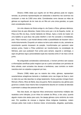 56
Oliveira (1998) relata que orgulho em ter filhos gêmeos pode ter origens
remotas, as primeiras representações em estatuetas e desenhos nas cavernas nos
conduzem a mais de 2.800 anos atrás. Consideradas como deusas as mães de
gêmeos se orgulhavam de ter mais de um filho em uma única gravidez, os quais
eram considerados divinos.
Um mito clássico da Grécia antiga é o de Castor e Pólux, gêmeos idênticos,
embora fruto de pais diferentes, Castor tinha como pai o rei de Esparta, mortal, já
Pólux era filho de Zeus, imortal habitante do Olimpo. Após a morte de Castor em
uma batalha na qual Zeus não podia interferir e nem lhe conceder a imortalidade,
pois Pólux morreria, o pai imortal oferece então a possibilidade de trocarem vida e
morte diuturnamente. Enquanto um estava na terra outro estaria no céu, somente se
encontrando quando trocassem de posição. Inconformados por quererem estar
sempre juntos, Castor e Pólux preferiram ser transformados na constelação de
Gêmeos, para que pudessem ficar juntos para sempre, segundo a astrologia, o
signo de gêmeos rege a personalidade dupla dos nascidos entre 21 de maio e 20 de
junho.
Na antiguidade considerados sobrenaturais, o homem primitivo sem acesso
a informações científicas podia imaginar que se o parto coincidisse com períodos de
farta colheita, eram enviados dos deuses e benfeitores, caso contrário os recém
nascidos eram os culpados e pagavam por isso.
Oliveira (1998) relata que na maioria dos mitos, gêmeos, representam
características antagônicas beirando a rivalidade como nas brigas de Esaú e Jacó
no útero de sua mãe descritas no antigo testamento. Outros grandes inimigos foram
Rômulo e Remo, filhos de Marte, deus da guerra, Remo assassinou seu gêmeo para
governar a cidade. Esse mesmo fato é amplamente descrito em novelas de televisão
e permeiam a cabeça das pessoas até hoje.
Nos dias atuais, em algumas tribos americanas nascimentos múltiplos são
recebidos como bênçãos, já em tribos do sudeste da África, a dos zulus, quando
alguém mostra dois dedos para outro, lhe deseja gêmeos como sinônimo de muito
azar. Por questões de crenças e dogmas tribos indígenas brasileiras, matam
crianças pelos mais cruéis e diversos meios: envenenadas, afogadas, queimadas,
 