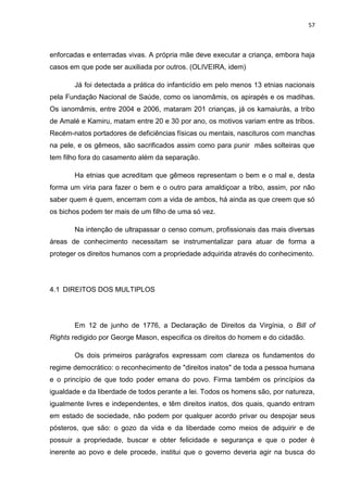 57
enforcadas e enterradas vivas. A própria mãe deve executar a criança, embora haja
casos em que pode ser auxiliada por outros. (OLIVEIRA, idem)
Já foi detectada a prática do infanticídio em pelo menos 13 etnias nacionais
pela Fundação Nacional de Saúde, como os ianomâmis, os apirapés e os madihas.
Os ianomâmis, entre 2004 e 2006, mataram 201 crianças, já os kamaiurás, a tribo
de Amalé e Kamiru, matam entre 20 e 30 por ano, os motivos variam entre as tribos.
Recém-natos portadores de deficiências físicas ou mentais, nascituros com manchas
na pele, e os gêmeos, são sacrificados assim como para punir mães solteiras que
tem filho fora do casamento além da separação.
Ha etnias que acreditam que gêmeos representam o bem e o mal e, desta
forma um viria para fazer o bem e o outro para amaldiçoar a tribo, assim, por não
saber quem é quem, encerram com a vida de ambos, há ainda as que creem que só
os bichos podem ter mais de um filho de uma só vez.
Na intenção de ultrapassar o censo comum, profissionais das mais diversas
áreas de conhecimento necessitam se instrumentalizar para atuar de forma a
proteger os direitos humanos com a propriedade adquirida através do conhecimento.
4.1 DIREITOS DOS MULTIPLOS
Em 12 de junho de 1776, a Declaração de Direitos da Virgínia, o Bill of
Rights redigido por George Mason, especifica os direitos do homem e do cidadão.
Os dois primeiros parágrafos expressam com clareza os fundamentos do
regime democrático: o reconhecimento de "direitos inatos" de toda a pessoa humana
e o princípio de que todo poder emana do povo. Firma também os princípios da
igualdade e da liberdade de todos perante a lei. Todos os homens são, por natureza,
igualmente livres e independentes, e têm direitos inatos, dos quais, quando entram
em estado de sociedade, não podem por qualquer acordo privar ou despojar seus
pósteros, que são: o gozo da vida e da liberdade como meios de adquirir e de
possuir a propriedade, buscar e obter felicidade e segurança e que o poder é
inerente ao povo e dele procede, institui que o governo deveria agir na busca do
 