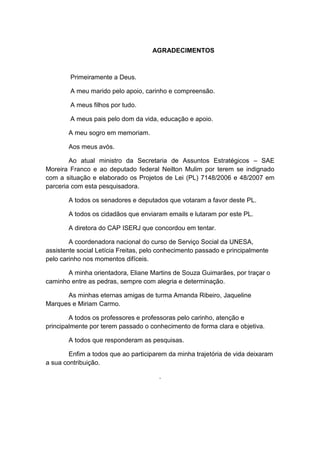 AGRADECIMENTOS
Primeiramente a Deus.
A meu marido pelo apoio, carinho e compreensão.
A meus filhos por tudo.
A meus pais pelo dom da vida, educação e apoio.
A meu sogro em memoriam.
Aos meus avós.
Ao atual ministro da Secretaria de Assuntos Estratégicos – SAE
Moreira Franco e ao deputado federal Neilton Mulim por terem se indignado
com a situação e elaborado os Projetos de Lei (PL) 7148/2006 e 48/2007 em
parceria com esta pesquisadora.
A todos os senadores e deputados que votaram a favor deste PL.
A todos os cidadãos que enviaram emails e lutaram por este PL.
A diretora do CAP ISERJ que concordou em tentar.
A coordenadora nacional do curso de Serviço Social da UNESA,
assistente social Letícia Freitas, pelo conhecimento passado e principalmente
pelo carinho nos momentos difíceis.
A minha orientadora, Eliane Martins de Souza Guimarães, por traçar o
caminho entre as pedras, sempre com alegria e determinação.
As minhas eternas amigas de turma Amanda Ribeiro, Jaqueline
Marques e Miriam Carmo.
A todos os professores e professoras pelo carinho, atenção e
principalmente por terem passado o conhecimento de forma clara e objetiva.
A todos que responderam as pesquisas.
Enfim a todos que ao participarem da minha trajetória de vida deixaram
a sua contribuição.
.
 