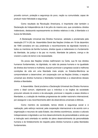 58
proveito comum, proteção e segurança do povo, nação ou comunidade; capaz de
produzir maior felicidade e segurança.
Como resultado da Revolução Americana, é importante citar também a
Declaração de Independência de 4 de julho do mesmo ano, que considerou direitos
inalienáveis, destacando expressamente os direitos relativos à vida, à liberdade e à
busca da felicidade.
A Declaração Universal dos Direitos Humanos adotada e proclamada pela
resolução 217 A (III) da Assembléia Geral das Nações Unidas em 10 de dezembro
de 1948 considera em seu preâmbulo o reconhecimento da dignidade inerente a
todos os membros da família humana, direitos iguais e inalienáveis é o fundamento
da liberdade, da justiça e da paz no mundo, liberdade de palavra, crença e de
viverem a salvo do temor e da necessidade.
Os povos das Nações Unidas reafirmaram na Carta, sua fé nos direitos
humanos fundamentais, na dignidade, no valor da pessoa humana e na igualdade
de direitos dos homens e mulheres, buscam promover o progresso social e melhores
condições de vida em uma liberdade mais ampla; os Estados-Membros se
comprometeram a desenvolver, em cooperação com as Nações Unidas, o respeito
universal aos direitos humanos e liberdades fundamentais e a observância desses
direitos e liberdades.
A Assembléia Geral proclama a Declaração Universal dos Diretos Humanos
como o ideal comum, objetivando que o indivíduo e os órgãos da sociedade
procurem através do ensino e da educação, promover o respeito a esses direitos e
liberdades, e, a adoção de medidas progressivas de caráter nacional e internacional,
por assegurar o seu reconhecimento além da observância universais e efetivas.
Como membro da sociedade, temos direito à segurança social e à
realização, pelo esforço nacional, pela cooperação internacional e de acordo com a
organização e recursos de cada Estado, dos direitos econômicos, sociais e culturais
indispensáveis à dignidade e ao livre desenvolvimento da personalidade e ainda que
a instrução será orientada no sentido do pleno desenvolvimento da personalidade
humana e do fortalecimento do respeito pelos direitos humanos e pelas liberdades
fundamentais.
 