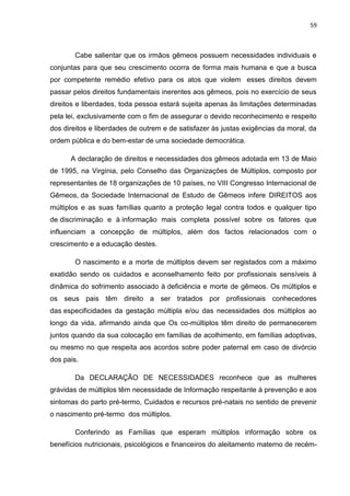 59
Cabe salientar que os irmãos gêmeos possuem necessidades individuais e
conjuntas para que seu crescimento ocorra de forma mais humana e que a busca
por competente remédio efetivo para os atos que violem esses direitos devem
passar pelos direitos fundamentais inerentes aos gêmeos, pois no exercício de seus
direitos e liberdades, toda pessoa estará sujeita apenas às limitações determinadas
pela lei, exclusivamente com o fim de assegurar o devido reconhecimento e respeito
dos direitos e liberdades de outrem e de satisfazer às justas exigências da moral, da
ordem pública e do bem-estar de uma sociedade democrática.
A declaração de direitos e necessidades dos gêmeos adotada em 13 de Maio
de 1995, na Virgínia, pelo Conselho das Organizações de Múltiplos, composto por
representantes de 18 organizações de 10 países, no VIII Congresso Internacional de
Gêmeos, da Sociedade Internacional de Estudo de Gêmeos infere DIREITOS aos
múltiplos e as suas famílias quanto a proteção legal contra todos e qualquer tipo
de discriminação e à informação mais completa possível sobre os fatores que
influenciam a concepção de múltiplos, além dos factos relacionados com o
crescimento e a educação destes.
O nascimento e a morte de múltiplos devem ser registados com a máximo
exatidão sendo os cuidados e aconselhamento feito por profissionais sensíveis à
dinâmica do sofrimento associado à deficiência e morte de gêmeos. Os múltiplos e
os seus pais têm direito a ser tratados por profissionais conhecedores
das especificidades da gestação múltipla e/ou das necessidades dos múltiplos ao
longo da vida, afirmando ainda que Os co-múltiplos têm direito de permanecerem
juntos quando da sua colocação em famílias de acolhimento, em famílias adoptivas,
ou mesmo no que respeita aos acordos sobre poder paternal em caso de divórcio
dos pais.
Da DECLARAÇÃO DE NECESSIDADES reconhece que as mulheres
grávidas de múltiplos têm necessidade de Informação respeitante à prevenção e aos
sintomas do parto pré-termo, Cuidados e recursos pré-natais no sentido de prevenir
o nascimento pré-termo dos múltiplos.
Conferindo as Famílias que esperam múltiplos informação sobre os
benefícios nutricionais, psicológicos e financeiros do aleitamento materno de recém-
 