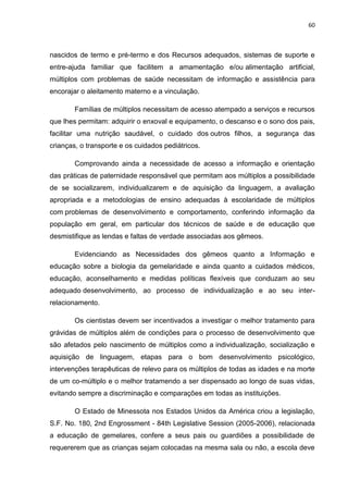 60
nascidos de termo e pré-termo e dos Recursos adequados, sistemas de suporte e
entre-ajuda familiar que facilitem a amamentação e/ou alimentação artificial,
múltiplos com problemas de saúde necessitam de informação e assistência para
encorajar o aleitamento materno e a vinculação.
Famílias de múltiplos necessitam de acesso atempado a serviços e recursos
que lhes permitam: adquirir o enxoval e equipamento, o descanso e o sono dos pais,
facilitar uma nutrição saudável, o cuidado dos outros filhos, a segurança das
crianças, o transporte e os cuidados pediátricos.
Comprovando ainda a necessidade de acesso a informação e orientação
das práticas de paternidade responsável que permitam aos múltiplos a possibilidade
de se socializarem, individualizarem e de aquisição da linguagem, a avaliação
apropriada e a metodologias de ensino adequadas à escolaridade de múltiplos
com problemas de desenvolvimento e comportamento, conferindo informação da
população em geral, em particular dos técnicos de saúde e de educação que
desmistifique as lendas e faltas de verdade associadas aos gêmeos.
Evidenciando as Necessidades dos gêmeos quanto a Informação e
educação sobre a biologia da gemelaridade e ainda quanto a cuidados médicos,
educação, aconselhamento e medidas políticas flexíveis que conduzam ao seu
adequado desenvolvimento, ao processo de individualização e ao seu inter-
relacionamento.
Os cientistas devem ser incentivados a investigar o melhor tratamento para
grávidas de múltiplos além de condições para o processo de desenvolvimento que
são afetados pelo nascimento de múltiplos como a individualização, socialização e
aquisição de linguagem, etapas para o bom desenvolvimento psicológico,
intervenções terapêuticas de relevo para os múltiplos de todas as idades e na morte
de um co-múltiplo e o melhor tratamendo a ser dispensado ao longo de suas vidas,
evitando sempre a discriminação e comparações em todas as instituições.
O Estado de Minessota nos Estados Unidos da América criou a legislação,
S.F. No. 180, 2nd Engrossment - 84th Legislative Session (2005-2006), relacionada
a educação de gemelares, confere a seus pais ou guardiões a possibilidade de
requererem que as crianças sejam colocadas na mesma sala ou não, a escola deve
 