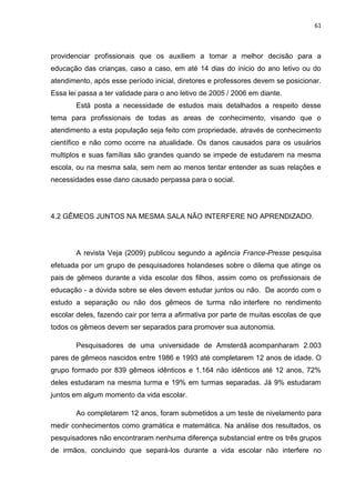 61
providenciar profissionais que os auxiliem a tomar a melhor decisão para a
educação das crianças, caso a caso, em até 14 dias do inicio do ano letivo ou do
atendimento, após esse período inicial, diretores e professores devem se posicionar.
Essa lei passa a ter validade para o ano letivo de 2005 / 2006 em diante.
Está posta a necessidade de estudos mais detalhados a respeito desse
tema para profissionais de todas as areas de conhecimento, visando que o
atendimento a esta população seja feito com propriedade, através de conhecimento
científico e não como ocorre na atualidade. Os danos causados para os usuários
multiplos e suas famílias são grandes quando se impede de estudarem na mesma
escola, ou na mesma sala, sem nem ao menos tentar entender as suas relações e
necessidades esse dano causado perpassa para o social.
4.2 GÊMEOS JUNTOS NA MESMA SALA NÃO INTERFERE NO APRENDIZADO.
A revista Veja (2009) publicou segundo a agência France-Presse pesquisa
efetuada por um grupo de pesquisadores holandeses sobre o dilema que atinge os
pais de gêmeos durante a vida escolar dos filhos, assim como os profissionais de
educação - a dúvida sobre se eles devem estudar juntos ou não. De acordo com o
estudo a separação ou não dos gêmeos de turma não interfere no rendimento
escolar deles, fazendo cair por terra a afirmativa por parte de muitas escolas de que
todos os gêmeos devem ser separados para promover sua autonomia.
Pesquisadores de uma universidade de Amsterdã acompanharam 2.003
pares de gêmeos nascidos entre 1986 e 1993 até completarem 12 anos de idade. O
grupo formado por 839 gêmeos idênticos e 1.164 não idênticos até 12 anos, 72%
deles estudaram na mesma turma e 19% em turmas separadas. Já 9% estudaram
juntos em algum momento da vida escolar.
Ao completarem 12 anos, foram submetidos a um teste de nivelamento para
medir conhecimentos como gramática e matemática. Na análise dos resultados, os
pesquisadores não encontraram nenhuma diferença substancial entre os três grupos
de irmãos, concluindo que separá-los durante a vida escolar não interfere no
 