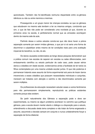 62
aprendizado. Também não foi identificada nenhuma disparidade entre os gêmeos
idênticos ou não ou entre meninos e meninas.
Prosseguindo a um grupo menor de crianças constatou se que os gêmeos
que estudavam na mesma sala tendiam a ter os mesmos amigos, concluindo que
sim, o que de fato não pode ser considerado uma novidade já que, durante os
primeiros anos na escola, é perfeitamente normal que as amizades aconteçam
dentro da mesma sala de aula.
Partindo desse e outros estudos conclui-se que não deve haver a prévia
separação somente por serem irmãos gêmeos, o que por si só seria uma forma de
discriminar e culpabilizar antes mesmo de ter condições reais para uma avaliação
imparcial do benefício, ou não, do ato.
Os danos causados evidenciados ao longo dessa pesquisa demonstram que
a prática comum nas escolas de separar em escolas ou salas diferenciadas, sem
embasamento científico ou estudo particular de cada caso, pode causar sérios
danos a cidadãos em idade escolar, evidenciamos ainda a facilidade de ter todos os
filhos contemplados por uma mesma unidade escolar juntos. O que não podemos é
permanecer tratando esse assunto de forma experimental sob pena de trazer danos
irreversíveis a esses cidadãos que possuem necessidades individuais e conjuntas,
merecem ser tratados com atenção e carinho e não discriminados somente por
serem múltiplos.
Os profissionais da educação necessitam estudar esses e outros fenômenos
para não permanecerem simplesmente, reproduzindo as práticas existentes
somente porque elas existem.
Se partir naturalmente dos Gêmeos a separação pode e deve ser
experimentada, ou mesmo se algum problema acontecer no caminho que justifique
gêmeos, pais e escola devem manter aberto o diálogo e a disposição para o estudo,
entendimento e discussão deste tema complexo e não tratar de forma engessada o
assunto, assumindo a decisão sempre em conjunto e nunca unilateralmente forçar a
separação de forma ditatorial.
 