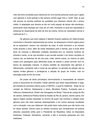 64
mas não teria condições para colocá-los em uma escola particular posto que o gasto
com gêmeos é muito grande e não parecia correto jogar fora a “sorte” dele, já que
são poucas as escolas públicas de qualidade que oferecem estudo até o ensino
médio. A adaptação que deveria se dar em curto espaço de tempo não aconteceu,
perdurando essa situação por mais de um mês, momento no qual era requisitada a
presença do responsável do lado de fora da creche, tornou-se necessário trancar a
matrícula do F. L.
Os gêmeos que eram alegres e falantes ficavam apáticos em determinados
momentos e chorando copiosamente em outros, se abraçavam e tinham agora pavor
de se separarem, mesmo nos cômodos da casa. À noite choravam e se mexiam
muito durante o sono, além de trazer desespero para a família, pois é muito difícil
levar as crianças a diferentes unidades escolares com os mesmos horários de
entrada e saída, ou ter que escolher a que reunião escolar ir por terem reuniões no
mesmo dia, as festinhas de dia dos pais, natal, dentre outras, ou mesmo os altos
custos com passagens para diferentes locais de estudo e ainda conviver com os
danos da separação imposta. A própria certidão de nascimento dos gêmeos é
diferenciada, constando nela o nome de seu gêmeo, no advento da adoção não se
separa irmãos gêmeos e privilegia-se a adoção de grupo de irmãos, mas na
educação pode se ferir de morte.
De posse de laudo psicológico demonstrando a necessidade de estarem
juntos e documento do Conselho Tutelar pedindo que fosse disponibilizada a vaga,
dei entrada em processo interno junto a FAETEC, o qual foi indeferido. Dirigi-me ao
Juizado da Infância, Adolescente e Idoso, Ministério Publico, Fundação para a
Infância e Adolescência, Ordem dos Advogados do Brasil, Tribunal de Justiça do Rio
de Janeiro, Defensoria Pública Geral do Estado do Rio de Janeiro, dentre outros. Em
alguns órgãos recebia respostas no mínimo de quem não conhece a relação entre
gêmeos para não dizer pessoas despreparadas e em outros pessoas revoltadas
com a situação, mas que relatavam não poder fazer nada posto que não havia uma
lei nesse sentido. Escrevi para os direitos humanos que consideraram tal postura
absurda, passando então para o Presidente da República, todos os Deputados
Estaduais, Federais, Senadores, narrando o fato e enviando pesquisas por mim
realizadas.
 
