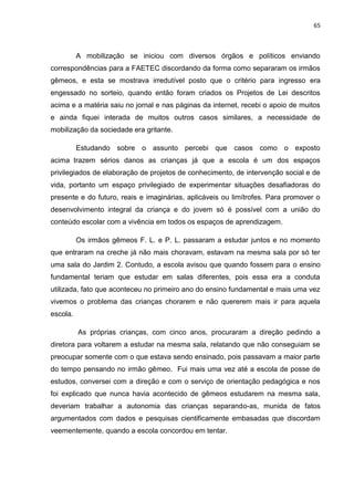 65
A mobilização se iniciou com diversos órgãos e políticos enviando
correspondências para a FAETEC discordando da forma como separaram os irmãos
gêmeos, e esta se mostrava irredutível posto que o critério para ingresso era
engessado no sorteio, quando então foram criados os Projetos de Lei descritos
acima e a matéria saiu no jornal e nas páginas da internet, recebi o apoio de muitos
e ainda fiquei interada de muitos outros casos similares, a necessidade de
mobilização da sociedade era gritante.
Estudando sobre o assunto percebi que casos como o exposto
acima trazem sérios danos as crianças já que a escola é um dos espaços
privilegiados de elaboração de projetos de conhecimento, de intervenção social e de
vida, portanto um espaço privilegiado de experimentar situações desafiadoras do
presente e do futuro, reais e imaginárias, aplicáveis ou limítrofes. Para promover o
desenvolvimento integral da criança e do jovem só é possível com a união do
conteúdo escolar com a vivência em todos os espaços de aprendizagem.
Os irmãos gêmeos F. L. e P. L. passaram a estudar juntos e no momento
que entraram na creche já não mais choravam, estavam na mesma sala por só ter
uma sala do Jardim 2. Contudo, a escola avisou que quando fossem para o ensino
fundamental teriam que estudar em salas diferentes, pois essa era a conduta
utilizada, fato que aconteceu no primeiro ano do ensino fundamental e mais uma vez
vivemos o problema das crianças chorarem e não quererem mais ir para aquela
escola.
As próprias crianças, com cinco anos, procuraram a direção pedindo a
diretora para voltarem a estudar na mesma sala, relatando que não conseguiam se
preocupar somente com o que estava sendo ensinado, pois passavam a maior parte
do tempo pensando no irmão gêmeo. Fui mais uma vez até a escola de posse de
estudos, conversei com a direção e com o serviço de orientação pedagógica e nos
foi explicado que nunca havia acontecido de gêmeos estudarem na mesma sala,
deveriam trabalhar a autonomia das crianças separando-as, munida de fatos
argumentados com dados e pesquisas cientificamente embasadas que discordam
veementemente, quando a escola concordou em tentar.
 