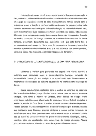 66
Hoje no terceiro ano, com 7 anos, permanecem juntos na mesma escola e
sala, não tendo problemas de relacionamento com outros alunos e trabalhando bem
em equipe ou separados dentro da sala. Constantemente temos contato com a
professora e com a direção e nenhum problema decorreu de estarem juntos, pelo
contrário estão mais relaxados para prestarem atenção no conteúdo dado em sala,
além de sentirem que suas necessidades foram atendidas pala escola. São pessoas
diferentes com necessidades conjuntas e nunca devem ser comparados. Quando
necessário por motivo de doença um deles vai sozinho e isso transcorre de forma
tranqüila. Constroem diariamente sua autonomia, sem que esta tenha tido a
necessidade de ser imposta ou ditada, mas de forma natural, tem comportamentos
distintos e personalidades diferentes. Fato que não acontece com outros gêmeos,
contudo a escola hoje matricula os gêmeos independente da “sorte”.
5.1 O PROCESSO DE LUTA NA CONSTRUÇÃO DE UMA NOVA PERSPECTIVA
Utilizando a internet para pesquisas me deparei com vários estudos e
materiais para pesquisas sobre o desenvolvimento humano, formação de
personalidade, construção da inteligência e aprendizado, que demonstravam a
importância e necessidade do trabalho educacional na infância além do perigo de
danos.
Esses estudos foram realizados com o objetivo de entender os possíveis
danos resultantes do fato, jurisprudências, outros casos e pessoas vivendo a mesma
situação. Para tanto a internet foi utilizada, onde através do Google foram
encontrados subsídios para elaboração de pesquisas, com o Outlook enviados e
recebidos, emails no Orkut foram postadas, em diversas comunidades de gêmeos.
Nesses contatos foi possível reconhecer a história vivenciada por diversas pessoas
que relatavam suas histórias algumas similares a nossa, outras revelando os
benefícios dos seus filhos permanecerem juntos mesma escola e turma e o quanto
isso os ajudou na vida acadêmica e no pleno desenvolvimento psicológico, afetivo,
cognitivo, além da socialização, pois somos fruto de nossas vivências. Alguns
poucos casos relatam a preferência pela colocação em diferentes turmas.
 