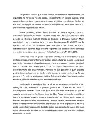 67
Foi possível verificar que muitas famílias se manifestam inconformadas pela
separação no ingresso a mesma escola, principalmente em escolas públicas, onde
geralmente os usuários possuem menor poder aquisitivo, pois algumas famílias se
esforçam para pagar as escolas particulares que priorizam as famílias oferecendo
até descontos proporcionais a irmãos.
Nesse processo, emails foram enviados a diversos órgãos, buscando
solucionar o problema, momento no qual foi criado o PL 7184/2006, arquivado após
a saída do deputado Moreira Franco da Câmara. O Deputado Neiltom Mulim
sensibilizado com o problema vivido por nossa família criou o PL 48/2007, que foi
aprovado em todas as comissões pela qual passou na câmara, recebendo
substitutivos em algumas, hoje encontra-se pronto para pauta na última comissão
necessária a sua aprovação, no senado federal sob o número PLC 305/2009.
Formamos então um grupo de pessoas lutando pelo mesmo ideal: para que
irmãos e irmão gêmeos tenham a garantia de poder estudar na mesma escola, claro
que dentro das séries já oferecidas por esta, o que se pretende com esse trabalho é
que a família seja contemplada com as vagas necessárias ao pleno
desenvolvimento dos seus membros, momento no qual pedíamos a quem julgasse
pertinente que colaborasse enviando emails para as diversas comissões pela qual
passava o PL e ainda ao deputado Neilton Mulim responsável pelo mesmo, muitos
emails de várias localidades do país foram encaminhados.
Infelizmente a base do projeto de lei ao ser votada nas comissões sofreu
alterações, que eliminando a palavra gêmeos do projeto de lei inicial o
desconfiguram, contudo é um inicio para mais profundas mudanças no que diz
respeito a contemplar as famílias no texto do ECA. Passa novamente a considerar
gêmeos simplesmente como irmãos e a contemplar um número muito menor de
famílias. Esta pesquisadora reconhece que Gêmeos não são simplesmente irmãos e
como diferentes devem ter tratamento diferenciado do que é dispensado a irmãos e
ainda que irmãos independente da idade, desde que a escola ofereça os diferentes
níveis educacionais, deveriam ser contemplados com vagas que abarquem todos os
educandos da família.
 