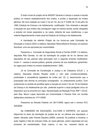 68
O texto inicial do projeto de lei 48/2007 Garante à criança o acesso à escola
pública no mesmo estabelecimento dos irmãos, e proíbe a separação de irmãos
gêmeos. Dá nova redação ao inciso V do art. 53, da Lei nº 8.069, de 13 de julho de
1990, Estatuto da Criança e do Adolescente. Justificação: Tem chamado a atenção
a situação em que irmãos não conseguem vaga na mesma escola, sendo obrigados
a estudar em locais separados e, às vezes, distante de suas residências, o que
violenta flagrantemente o texto atual do Estatuto da Criança e do Adolescente.
A tramitação do referido Projeto de Lei iniciou-se pela Comissão de
Educação e Cultura (CEC) a relatora, deputada Fátima Bezerra forneceu um parecer
favorável, uma vez aprovado por unanimidade.
Passamos a Comissão de Seguridade Social e Família (CSSF ) A relatora,
deputada Rita Camata, no site da tramitação do projeto de lei na câmara dos
deputados dá seu parecer pela aprovação com a seguinte emenda modificativa:
inciso V – acesso à escola pública, gratuita, próxima de sua residência, garantindo-
se vagas para irmãos no mesmo estabelecimento.” (NR).
Já na Comissão de Constituição e Justiça e de Cidadania (CCJC ) a
relatora, Deputada Sandra Rosado emite o voto pela constitucionalidade,
juridicidade e competência legislativa da União (art. 22, I), descrevendo que a
proposição não afronta os princípios consagrados no ordenamento jurídico. Com
subemenda no sentido de pontilhar após a menção ao inciso V do art. 53 do Estatuto
da Criança e do Adolescente por não pretende suprimir o atual parágrafo único do
dispositivo que se encontra em vigor. Apresentação da Redação Final, RDF 1 CCJC,
pelo Dep. Mauro Lopes Aprovado por Unanimidade o Parecer final, em reunião
deliberativa ordinária em 17/11/2009
Passamos ao Senado Federal, em 26/11/2009, agora sob o número PLC
305/2009:
Na COMISSÃO DE EDUCAÇÃO, CULTURA E ESPORTE, em parecer
disponível no texto da tramitação do projeto de lei, na câmara dos deputados, o
relator, Senador João Vicente Claudino (2009), comenta: Ao justificar a iniciativa, o
autor registra o fato de crianças irmãs, às vezes gêmeas, serem separadas em seu
processo de escolarização. Essa ruptura, a seu ver, causaria danos ao
 