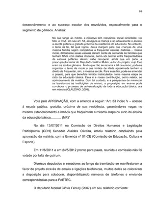 69
desenvolvimento e ao sucesso escolar dos envolvidos, especialmente para o
segmento de gêmeos. Analisa:
No que tange ao mérito, a iniciativa tem relevância social inconteste. De
fato, o ECA, em seu art. 53, assegura à criança e ao adolescente o acesso
a escola pública e gratuita próxima da residência do educando. No entanto,
o texto da lei, tal qual vigora, deixa margem para que crianças de uma
mesma família sejam compelidas a frequentar escolas distintas.... Desse
modo, dificilmente essas escolas dariam conta da demanda de famílias que
tenham filhos com idades díspares, como sói ocorrer entre freqüentadores
de escolas públicas. Assim, cabe recuperar, ainda que em parte, a
preocupação inicial do Deputado Neilton Mulim, autor do projeto, cujo foco
eram os irmãos gêmeos. Ainda que não se recorra a tal casuísmo, pode-se
organizar o texto de modo a que irmãos de idade aproximada tenham o
direito de frequentar, sim, a mesma escola. Para esse fim, pode-se emendar
o projeto, para que beneficie irmãos matriculados numa mesma etapa ou
ciclo da educação básica. Essa é a nossa contribuição, como relator, ao
aprimoramento da matéria. Com tal cuidado, e a perspectiva de minimizar
os transtornos às instituições de ensino, a proposição em exame pode
corroborar o processo de universalização de toda a educação básica, ora
em marcha.(CLAUDINO, 2009).
Vota pela APROVAÇÃO, com a emenda a seguir: “Art. 53 inciso V – acesso
à escola pública, gratuita, próxima de sua residência, garantindo-se vagas no
mesmo estabelecimento a irmãos que frequentem a mesma etapa ou ciclo de ensino
da educação básica............ (NR)”
No dia 13/07/2011 na Comissão de Direitos Humanos e Legislação
Participativa (CDH) Senador Ataídes Oliveira, emitiu relatório concluindo pela
aprovação da matéria, com a Emenda nº 01-CE (Comissão de Educação, Cultura e
Esporte).
Em 11/8/2011 e em 24/5/2012 pronto para pauta, reunida a comissão não foi
votado por falta de quórum.
Diversos deputados e senadores ao longo da tramitação se manifestaram a
favor do projeto através de emails e ligações telefônicas, muitos deles se colocaram
a disposição para colaborar, disponibilizando números de telefones e enviando
correspondências para a FAETEC.
O deputado federal Clóvis Fecury (2007) em seu relatório comenta:
 