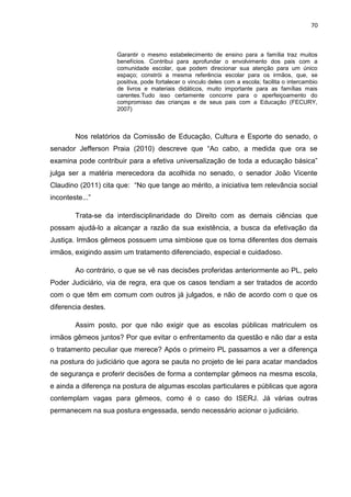 70
Garantir o mesmo estabelecimento de ensino para a família traz muitos
benefícios. Contribui para aprofundar o envolvimento dos pais com a
comunidade escolar, que podem direcionar sua atenção para um único
espaço; constrói a mesma referência escolar para os irmãos, que, se
positiva, pode fortalecer o vinculo deles com a escola; facilita o intercambio
de livros e materiais didáticos, muito importante para as famílias mais
carentes.Tudo isso certamente concorre para o aperfeiçoamento do
compromisso das crianças e de seus pais com a Educação (FECURY,
2007)
Nos relatórios da Comissão de Educação, Cultura e Esporte do senado, o
senador Jefferson Praia (2010) descreve que “Ao cabo, a medida que ora se
examina pode contribuir para a efetiva universalização de toda a educação básica”
julga ser a matéria merecedora da acolhida no senado, o senador João Vicente
Claudino (2011) cita que: “No que tange ao mérito, a iniciativa tem relevância social
inconteste...”
Trata-se da interdisciplinaridade do Direito com as demais ciências que
possam ajudá-lo a alcançar a razão da sua existência, a busca da efetivação da
Justiça. Irmãos gêmeos possuem uma simbiose que os torna diferentes dos demais
irmãos, exigindo assim um tratamento diferenciado, especial e cuidadoso.
Ao contrário, o que se vê nas decisões proferidas anteriormente ao PL, pelo
Poder Judiciário, via de regra, era que os casos tendiam a ser tratados de acordo
com o que têm em comum com outros já julgados, e não de acordo com o que os
diferencia destes.
Assim posto, por que não exigir que as escolas públicas matriculem os
irmãos gêmeos juntos? Por que evitar o enfrentamento da questão e não dar a esta
o tratamento peculiar que merece? Após o primeiro PL passamos a ver a diferença
na postura do judiciário que agora se pauta no projeto de lei para acatar mandados
de segurança e proferir decisões de forma a contemplar gêmeos na mesma escola,
e ainda a diferença na postura de algumas escolas particulares e públicas que agora
contemplam vagas para gêmeos, como é o caso do ISERJ. Já várias outras
permanecem na sua postura engessada, sendo necessário acionar o judiciário.
 