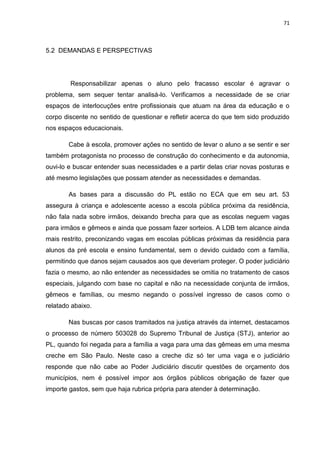 71
5.2 DEMANDAS E PERSPECTIVAS
Responsabilizar apenas o aluno pelo fracasso escolar é agravar o
problema, sem sequer tentar analisá-lo. Verificamos a necessidade de se criar
espaços de interlocuções entre profissionais que atuam na área da educação e o
corpo discente no sentido de questionar e refletir acerca do que tem sido produzido
nos espaços educacionais.
Cabe à escola, promover ações no sentido de levar o aluno a se sentir e ser
também protagonista no processo de construção do conhecimento e da autonomia,
ouvi-lo e buscar entender suas necessidades e a partir delas criar novas posturas e
até mesmo legislações que possam atender as necessidades e demandas.
As bases para a discussão do PL estão no ECA que em seu art. 53
assegura à criança e adolescente acesso a escola pública próxima da residência,
não fala nada sobre irmãos, deixando brecha para que as escolas neguem vagas
para irmãos e gêmeos e ainda que possam fazer sorteios. A LDB tem alcance ainda
mais restrito, preconizando vagas em escolas públicas próximas da residência para
alunos da pré escola e ensino fundamental, sem o devido cuidado com a família,
permitindo que danos sejam causados aos que deveriam proteger. O poder judiciário
fazia o mesmo, ao não entender as necessidades se omitia no tratamento de casos
especiais, julgando com base no capital e não na necessidade conjunta de irmãos,
gêmeos e famílias, ou mesmo negando o possível ingresso de casos como o
relatado abaixo.
Nas buscas por casos tramitados na justiça através da internet, destacamos
o processo de número 503028 do Supremo Tribunal de Justiça (STJ), anterior ao
PL, quando foi negada para a família a vaga para uma das gêmeas em uma mesma
creche em São Paulo. Neste caso a creche diz só ter uma vaga e o judiciário
responde que não cabe ao Poder Judiciário discutir questões de orçamento dos
municípios, nem é possível impor aos órgãos públicos obrigação de fazer que
importe gastos, sem que haja rubrica própria para atender à determinação.
 