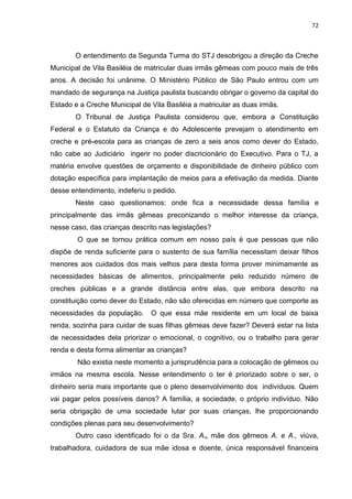 72
O entendimento da Segunda Turma do STJ desobrigou a direção da Creche
Municipal de Vila Basiléia de matricular duas irmãs gêmeas com pouco mais de três
anos. A decisão foi unânime. O Ministério Público de São Paulo entrou com um
mandado de segurança na Justiça paulista buscando obrigar o governo da capital do
Estado e a Creche Municipal de Vila Basiléia a matricular as duas irmãs.
O Tribunal de Justiça Paulista considerou que, embora a Constituição
Federal e o Estatuto da Criança e do Adolescente prevejam o atendimento em
creche e pré-escola para as crianças de zero a seis anos como dever do Estado,
não cabe ao Judiciário ingerir no poder discricionário do Executivo. Para o TJ, a
matéria envolve questões de orçamento e disponibilidade de dinheiro público com
dotação específica para implantação de meios para a efetivação da medida. Diante
desse entendimento, indeferiu o pedido.
Neste caso questionamos: onde fica a necessidade dessa família e
principalmente das irmãs gêmeas preconizando o melhor interesse da criança,
nesse caso, das crianças descrito nas legislações?
O que se tornou prática comum em nosso país é que pessoas que não
dispõe de renda suficiente para o sustento de sua família necessitam deixar filhos
menores aos cuidados dos mais velhos para desta forma prover minimamente as
necessidades básicas de alimentos, principalmente pelo reduzido número de
creches públicas e a grande distância entre elas, que embora descrito na
constituição como dever do Estado, não são oferecidas em número que comporte as
necessidades da população. O que essa mãe residente em um local de baixa
renda, sozinha para cuidar de suas filhas gêmeas deve fazer? Deverá estar na lista
de necessidades dela priorizar o emocional, o cognitivo, ou o trabalho para gerar
renda e desta forma alimentar as crianças?
Não existia neste momento a jurisprudência para a colocação de gêmeos ou
irmãos na mesma escola. Nesse entendimento o ter é priorizado sobre o ser, o
dinheiro seria mais importante que o pleno desenvolvimento dos indivíduos. Quem
vai pagar pelos possíveis danos? A família, a sociedade, o próprio indivíduo. Não
seria obrigação de uma sociedade lutar por suas crianças, lhe proporcionando
condições plenas para seu desenvolvimento?
Outro caso identificado foi o da Sra. A., mãe dos gêmeos A. e A., viúva,
trabalhadora, cuidadora de sua mãe idosa e doente, única responsável financeira
 