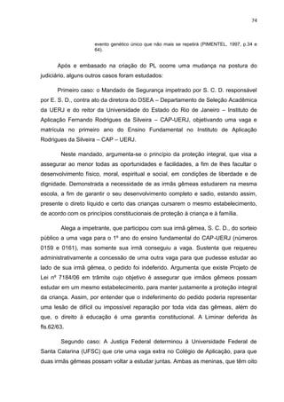 74
evento genético único que não mais se repetirá (PIMENTEL, 1997, p.34 e
64).
Após e embasado na criação do PL ocorre uma mudança na postura do
judiciário, alguns outros casos foram estudados:
Primeiro caso: o Mandado de Segurança impetrado por S. C. D. responsável
por E. S. D., contra ato da diretora do DSEA – Departamento de Seleção Acadêmica
da UERJ e do reitor da Universidade do Estado do Rio de Janeiro – Instituto de
Aplicação Fernando Rodrigues da Silveira – CAP-UERJ, objetivando uma vaga e
matrícula no primeiro ano do Ensino Fundamental no Instituto de Aplicação
Rodrigues da Silveira – CAP – UERJ.
Neste mandado, argumenta-se o princípio da proteção integral, que visa a
assegurar ao menor todas as oportunidades e facilidades, a fim de lhes facultar o
desenvolvimento físico, moral, espiritual e social, em condições de liberdade e de
dignidade. Demonstrada a necessidade de as irmãs gêmeas estudarem na mesma
escola, a fim de garantir o seu desenvolvimento completo e sadio, estando assim,
presente o direto líquido e certo das crianças cursarem o mesmo estabelecimento,
de acordo com os princípios constitucionais de proteção à criança e à família.
Alega a impetrante, que participou com sua irmã gêmea, S. C. D., do sorteio
público a uma vaga para o 1º ano do ensino fundamental do CAP-UERJ (números
0159 e 0161), mas somente sua irmã conseguiu a vaga. Sustenta que requereu
administrativamente a concessão de uma outra vaga para que pudesse estudar ao
lado de sua irmã gêmea, o pedido foi indeferido. Argumenta que existe Projeto de
Lei nº 7184/06 em trâmite cujo objetivo é assegurar que irmãos gêmeos possam
estudar em um mesmo estabelecimento, para manter justamente a proteção integral
da criança. Assim, por entender que o indeferimento do pedido poderia representar
uma lesão de difícil ou impossível reparação por toda vida das gêmeas, além do
que, o direito à educação é uma garantia constitucional. A Liminar deferida às
fls.62/63.
Segundo caso: A Justiça Federal determinou à Universidade Federal de
Santa Catarina (UFSC) que crie uma vaga extra no Colégio de Aplicação, para que
duas irmãs gêmeas possam voltar a estudar juntas. Ambas as meninas, que têm oito
 