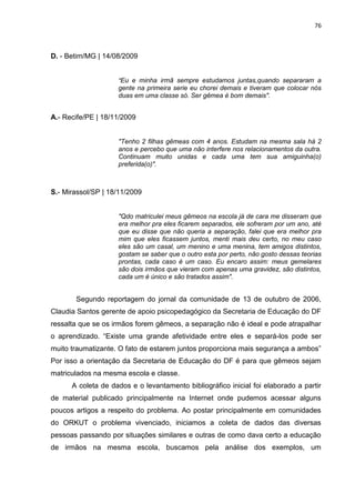 76
D. - Betim/MG | 14/08/2009
"Eu e minha irmã sempre estudamos juntas,quando separaram a
gente na primeira serie eu chorei demais e tiveram que colocar nós
duas em uma classe só. Ser gêmea é bom demais".
A.- Recife/PE | 18/11/2009
"Tenho 2 filhas gêmeas com 4 anos. Estudam na mesma sala há 2
anos e percebo que uma não interfere nos relacionamentos da outra.
Continuam muito unidas e cada uma tem sua amiguinha(o)
preferida(o)".
S.- Mirassol/SP | 18/11/2009
"Qdo matriculei meus gêmeos na escola já de cara me disseram que
era melhor pra eles ficarem separados, ele sofreram por um ano, até
que eu disse que não queria a separação, falei que era melhor pra
mim que eles ficassem juntos, menti mais deu certo, no meu caso
eles são um casal, um menino e uma menina, tem amigos distintos,
gostam se saber que o outro esta por perto, não gosto dessas teorias
prontas, cada caso é um caso. Eu encaro assim: meus gemelares
são dois irmãos que vieram com apenas uma gravidez, são distintos,
cada um é único e são tratados assim".
Segundo reportagem do jornal da comunidade de 13 de outubro de 2006,
Claudia Santos gerente de apoio psicopedagógico da Secretaria de Educação do DF
ressalta que se os irmãos forem gêmeos, a separação não é ideal e pode atrapalhar
o aprendizado. “Existe uma grande afetividade entre eles e separá-los pode ser
muito traumatizante. O fato de estarem juntos proporciona mais segurança a ambos”
Por isso a orientação da Secretaria de Educação do DF é para que gêmeos sejam
matriculados na mesma escola e classe.
A coleta de dados e o levantamento bibliográfico inicial foi elaborado a partir
de material publicado principalmente na Internet onde pudemos acessar alguns
poucos artigos a respeito do problema. Ao postar principalmente em comunidades
do ORKUT o problema vivenciado, iniciamos a coleta de dados das diversas
pessoas passando por situações similares e outras de como dava certo a educação
de irmãos na mesma escola, buscamos pela análise dos exemplos, um
 