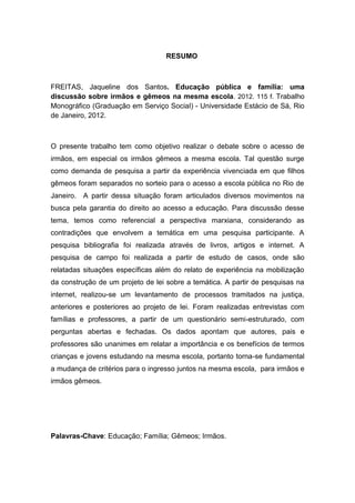 RESUMO
FREITAS, Jaqueline dos Santos. Educação pública e família: uma
discussão sobre irmãos e gêmeos na mesma escola. 2012. 115 f. Trabalho
Monográfico (Graduação em Serviço Social) - Universidade Estácio de Sá, Rio
de Janeiro, 2012.
O presente trabalho tem como objetivo realizar o debate sobre o acesso de
irmãos, em especial os irmãos gêmeos a mesma escola. Tal questão surge
como demanda de pesquisa a partir da experiência vivenciada em que filhos
gêmeos foram separados no sorteio para o acesso a escola pública no Rio de
Janeiro. A partir dessa situação foram articulados diversos movimentos na
busca pela garantia do direito ao acesso a educação. Para discussão desse
tema, temos como referencial a perspectiva marxiana, considerando as
contradições que envolvem a temática em uma pesquisa participante. A
pesquisa bibliografia foi realizada através de livros, artigos e internet. A
pesquisa de campo foi realizada a partir de estudo de casos, onde são
relatadas situações específicas além do relato de experiência na mobilização
da construção de um projeto de lei sobre a temática. A partir de pesquisas na
internet, realizou-se um levantamento de processos tramitados na justiça,
anteriores e posteriores ao projeto de lei. Foram realizadas entrevistas com
famílias e professores, a partir de um questionário semi-estruturado, com
perguntas abertas e fechadas. Os dados apontam que autores, pais e
professores são unanimes em relatar a importância e os benefícios de termos
crianças e jovens estudando na mesma escola, portanto torna-se fundamental
a mudança de critérios para o ingresso juntos na mesma escola, para irmãos e
irmãos gêmeos.
Palavras-Chave: Educação; Família; Gêmeos; Irmãos.
 