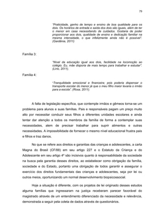 79
“Praticidade, ganho de tempo e ensino de boa qualidade para os
dois. Os horários de entrada e saída dos dois são iguais, além de ter
o menor em casa necessitando de cuidados. Gostaria de poder
proporcionar aos dois, qualidade de ensino e dedicação familiar na
mesma intensidade, o que infelizmente ainda não é possível”.
(Gardênia, 2011)
Família 3:
“Nível da educação igual aos dois, facilidade na locomoção ao
colégio. Eu, mãe disporia de mais tempo para trabalhar e estudar”.
(Lírio, 2011).
Família 4:
“Tranquilidade emocional e financeira; pois poderia dispensar o
transporte escolar do menor já que o meu filho maior levaria o irmão
para a escola”. (Rosa, 2011).
A falta de legislação específica, que contemple irmãos e gêmeos torna-se um
problema para alunos e suas famílias. Pais e responsáveis pagam um preço muito
alto por necessitar conduzir seus filhos a diferentes unidades escolares e ainda
tentar dar atenção a todos os membros da família de forma a contemplar suas
necessidades, alem de precisar trabalhar para suprir alimentos e outras
necessidades. A impossibilidade de fornecer o mesmo nível educacional frustra pais
e filhos e traz danos.
No que se refere aos direitos e garantias das crianças e adolescentes, a carta
Magna do Brasil (CF/88) em seu artigo 227 e o Estatuto da Criança e do
Adolescente em seu artigo 4º são incisivos quanto à responsabilidade da sociedade
na busca pela garantia desses direitos, ao estabelecer como obrigação da família,
sociedade e do Estado, portanto uma obrigação de todos garantir e assegurar o
exercício dos direitos fundamentais das crianças e adolescentes, seja por lei ou
outros meios, oportunizando um normal desenvolvimento biopsicossocial.
Hoje a situação é diferente, com os projetos de lei originado desses estudos
alguma famílias que ingressaram na justiça receberam parecer favorável do
magistrado através de um entendimento diferenciado da necessidade e relevância,
demonstrada a seguir pela coleta de dados através de questionários.
 