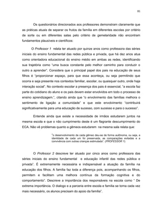 81
Os questionários direcionados aos professores demonstram claramente que
as práticas atuais de separar os frutos da família em diferentes escolas por critério
de sorte ou em diferentes salas pelo critério de gemelaridade não encontram
fundamentos plausíveis e científicos:
O Professor 1 relata ter atuado por quinze anos como professora das séries
iniciais do ensino fundamental das redes pública e privada, que há dez anos atua
como orientadora educacional do ensino médio em ambas as redes, identificando
sua trajetória como “uma busca constante pelo melhor caminho para conduzir o
outro a aprender”. Considera que o principal papel dos pais na educação de seus
filhos é “proporcionar espaço, para que essa aconteça, ou seja permitindo que
ocorra e seja presente nos contextos familiar, escolar, ou quaisquer outro, onde haja
interação social”. No contexto escolar a presença dos pais é essencial, “a escola faz
parte do cotidiano do aluno e os pais devem estar envolvidos em todo o processo de
ensino aprendizagem.”, citando ainda que “o envolvimento das famílias melhora o
sentimento de ligação a comunidade” e que este envolvimento “contribuirá
significativamente para uma educação de sucesso, com sucesso e para o sucesso”.
Entende ainda que existe a necessidade de irmãos estudarem juntos na
mesma escola e que o não cumprimento deste é um flagrante descumprimento do
ECA. Não vê problemas quanto a gêmeos estudarem na mesma sala relata que:
“o desenvolvimento de cada gêmeo deu-se de forma autônoma, ou seja, a
identidade de cada um foi preservada, as comparações evitadas e a
convivência com outras crianças estimulada”. (PROFESSOR 1)
O Professor 2 descreve ter atuado por cinco anos como professora das
séries iniciais do ensino fundamental e educação infantil das redes pública e
privada”. É extremamente necessária e indispensável a atuação da família na
educação dos filhos. A família faz toda a diferença pois, acompanhando os filhos,
permitem e facilitam uma melhora contínua da formação cognitiva e do
comportamento”. Descreve a importância dos responsáveis na escola como “ De
extrema importância. O dialogo e a parceria entre escola e família se torna cada vez
mais necessário, os alunos precisam do apoio da família”.
 