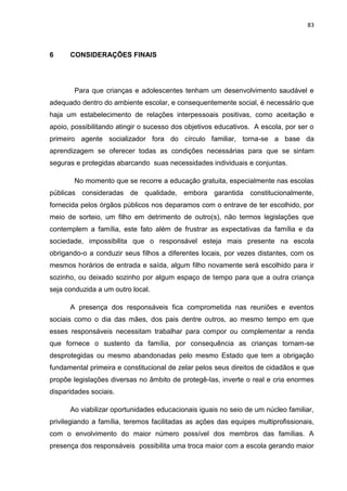 83
6 CONSIDERAÇÕES FINAIS
Para que crianças e adolescentes tenham um desenvolvimento saudável e
adequado dentro do ambiente escolar, e consequentemente social, é necessário que
haja um estabelecimento de relações interpessoais positivas, como aceitação e
apoio, possibilitando atingir o sucesso dos objetivos educativos. A escola, por ser o
primeiro agente socializador fora do círculo familiar, torna-se a base da
aprendizagem se oferecer todas as condições necessárias para que se sintam
seguras e protegidas abarcando suas necessidades individuais e conjuntas.
No momento que se recorre a educação gratuita, especialmente nas escolas
públicas consideradas de qualidade, embora garantida constitucionalmente,
fornecida pelos órgãos públicos nos deparamos com o entrave de ter escolhido, por
meio de sorteio, um filho em detrimento de outro(s), não termos legislações que
contemplem a família, este fato além de frustrar as expectativas da família e da
sociedade, impossibilita que o responsável esteja mais presente na escola
obrigando-o a conduzir seus filhos a diferentes locais, por vezes distantes, com os
mesmos horários de entrada e saída, algum filho novamente será escolhido para ir
sozinho, ou deixado sozinho por algum espaço de tempo para que a outra criança
seja conduzida a um outro local.
A presença dos responsáveis fica comprometida nas reuniões e eventos
sociais como o dia das mães, dos pais dentre outros, ao mesmo tempo em que
esses responsáveis necessitam trabalhar para compor ou complementar a renda
que fornece o sustento da família, por consequência as crianças tornam-se
desprotegidas ou mesmo abandonadas pelo mesmo Estado que tem a obrigação
fundamental primeira e constitucional de zelar pelos seus direitos de cidadãos e que
propõe legislações diversas no âmbito de protegê-las, inverte o real e cria enormes
disparidades sociais.
Ao viabilizar oportunidades educacionais iguais no seio de um núcleo familiar,
privilegiando a família, teremos facilitadas as ações das equipes multiprofissionais,
com o envolvimento do maior número possível dos membros das famílias. A
presença dos responsáveis possibilita uma troca maior com a escola gerando maior
 