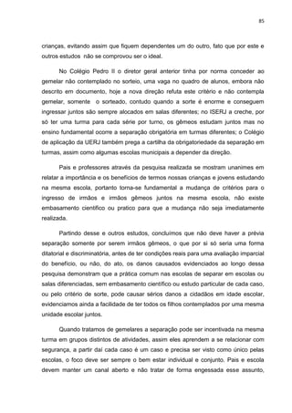 85
crianças, evitando assim que fiquem dependentes um do outro, fato que por este e
outros estudos não se comprovou ser o ideal.
No Colégio Pedro II o diretor geral anterior tinha por norma conceder ao
gemelar não contemplado no sorteio, uma vaga no quadro de alunos, embora não
descrito em documento, hoje a nova direção refuta este critério e não contempla
gemelar, somente o sorteado, contudo quando a sorte é enorme e conseguem
ingressar juntos são sempre alocados em salas diferentes; no ISERJ a creche, por
só ter uma turma para cada série por turno, os gêmeos estudam juntos mas no
ensino fundamental ocorre a separação obrigatória em turmas diferentes; o Colégio
de aplicação da UERJ também prega a cartilha da obrigatoriedade da separação em
turmas, assim como algumas escolas municipais a depender da direção.
Pais e professores através da pesquisa realizada se mostram unanimes em
relatar a importância e os benefícios de termos nossas crianças e jovens estudando
na mesma escola, portanto torna-se fundamental a mudança de critérios para o
ingresso de irmãos e irmãos gêmeos juntos na mesma escola, não existe
embasamento cientifico ou pratico para que a mudança não seja imediatamente
realizada.
Partindo desse e outros estudos, concluímos que não deve haver a prévia
separação somente por serem irmãos gêmeos, o que por si só seria uma forma
ditatorial e discriminatória, antes de ter condições reais para uma avaliação imparcial
do benefício, ou não, do ato, os danos causados evidenciados ao longo dessa
pesquisa demonstram que a prática comum nas escolas de separar em escolas ou
salas diferenciadas, sem embasamento científico ou estudo particular de cada caso,
ou pelo critério de sorte, pode causar sérios danos a cidadãos em idade escolar,
evidenciamos ainda a facilidade de ter todos os filhos contemplados por uma mesma
unidade escolar juntos.
Quando tratamos de gemelares a separação pode ser incentivada na mesma
turma em grupos distintos de atividades, assim eles aprendem a se relacionar com
segurança, a partir daí cada caso é um caso e precisa ser visto como único pelas
escolas, o foco deve ser sempre o bem estar individual e conjunto. Pais e escola
devem manter um canal aberto e não tratar de forma engessada esse assunto,
 