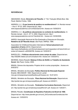 87
REFERÊNCIAS
ABAGNANO, Nicola. Dicionário de Filosofia. 2. ª Ed. Tradução Alfredo Bosi. São
Paulo: Martins Fontes, 1998.
ANDRIOLI, A. I. O que haveria de positivo no neoliberalismo? In: Revista mensal
– Ano II - Nº 22. 2003. Disponível em: http//
www.espacoacademico.com.br/022/22and.htm. Acesso em 10/09/2010
ANDRIOLI, A. I. As políticas educacionais no contexto do neoliberalismo. In:
Revista mensal – Ano II - Nº 13. 2002. Disponível em: http://
www.espaçoacademico.com.br/13andrioli.htm. Acesso em: 03/09/2009.
ANPED- Associação Nacional de Pós-Graduação e Pesquisa em Educação.
Relatório da 22ª Reunião Anual. São Paulo: ANPED, 1999.
Association for Childhood Education International: School placement and
separation of twins (2010). Disponível em:
http://www.thefreelibrary.com/School+placement+and+separation+of+twins%3A+a+r
eview+of+research.-a022046799. Acesso em 10/05/2012
BARCELOS, J. Políticas educacionais como campo do saber. Disponível em:
http://302284.vilabol.uol.com.br/aulaum.htm. Acesso em 12/02/2012.
BEHRING, Elaine Rossetti. Balanço Crítico do SUAS e o Trabalho do Assistente
Social. São Paulo: Cortez, 2009.
BRASIL Câmara dos deputados: Projetos de lei e outras proposições . Acesso em:
8/05/2012
BRASIL. Ministério da Educação. Política Nacional de Educação Especial.
Brasília: MEC/SEESP, 1994. Disponível em: portal
mec.gov.br/seesp/arquivos/pdf/politica.pdf.Acesso em: 16.07.2010.
BRASIL. Ministério da Educação. Plano Nacional de Educação. Disponível em:
http://portal.mec.gov.br/arquivos/pdf/pne.pdf. Acesso em 6/9/2011.
BRASIL. Ministério da Educação. Parâmetros Curriculares Nacionais. Disponível
em: http://portal.mec.gov.br/seb/arquivos/pdf/livro01.pdf. Acesso em 12/8/2011.
BRASIL Planalto. Constituição da República Federativa do Brasil de 1988.
Disponível em: http://www.planalto.gov.br/ccivil_03/Constituicao/Constituicao.htm
Acesso em: 12/05/2010.
 