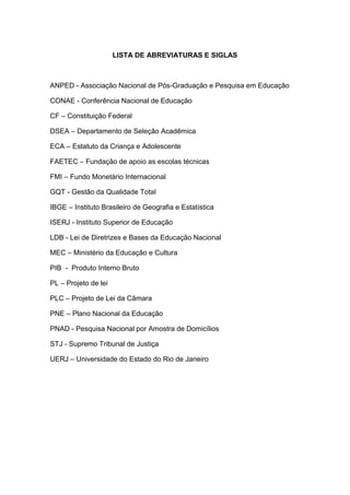 LISTA DE ABREVIATURAS E SIGLAS
ANPED - Associação Nacional de Pós-Graduação e Pesquisa em Educação
CONAE - Conferência Nacional de Educação
CF – Constituição Federal
DSEA – Departamento de Seleção Acadêmica
ECA – Estatuto da Criança e Adolescente
FAETEC – Fundação de apoio as escolas técnicas
FMI – Fundo Monetário Internacional
GQT - Gestão da Qualidade Total
IBGE – Instituto Brasileiro de Geografia e Estatística
ISERJ - Instituto Superior de Educação
LDB - Lei de Diretrizes e Bases da Educação Nacional
MEC – Ministério da Educação e Cultura
PIB - Produto Interno Bruto
PL – Projeto de lei
PLC – Projeto de Lei da Câmara
PNE – Plano Nacional da Educação
PNAD - Pesquisa Nacional por Amostra de Domicílios
STJ - Supremo Tribunal de Justiça
UERJ – Universidade do Estado do Rio de Janeiro
 