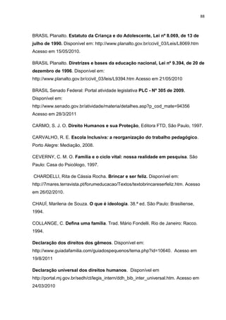 88
BRASIL Planalto. Estatuto da Criança e do Adolescente, Lei nº 8.069, de 13 de
julho de 1990. Disponível em: http://www.planalto.gov.br/ccivil_03/Leis/L8069.htm
Acesso em 15/05/2010.
BRASIL Planalto. Diretrizes e bases da educação nacional, Lei nº 9.394, de 20 de
dezembro de 1996. Disponível em:
http://www.planalto.gov.br/ccivil_03/leis/L9394.htm Acesso em 21/05/2010
BRASIL Senado Federal: Portal atividade legislativa PLC - Nº 305 de 2009.
Disponível em:
http://www.senado.gov.br/atividade/materia/detalhes.asp?p_cod_mate=94356
Acesso em 28/3/2011
CARMO, S. J. O. Direito Humanos e sua Proteção, Editora FTD, São Paulo, 1997.
CARVALHO, R. E. Escola Inclusiva: a reorganização do trabalho pedagógico.
Porto Alegre: Mediação, 2008.
CEVERNY, C. M. O. Família e o ciclo vital: nossa realidade em pesquisa. São
Paulo: Casa do Psicólogo, 1997.
CHARDELLI, Rita de Cássia Rocha. Brincar e ser feliz. Disponível em:
http://7mares.terravista.pt/forumeducacao/Textos/textobrincareserfeliz.htm. Acesso
em 26/02/2010.
CHAUÍ, Marilena de Souza. O que é ideologia. 38.ª ed. São Paulo: Brasiliense,
1994.
COLLANGE, C. Defina uma família. Trad. Mário Fondelli. Rio de Janeiro: Racco.
1994.
Declaração dos direitos dos gêmeos. Disponível em:
http://www.guiadafamilia.com/guiadospequenos/tema.php?id=10640. Acesso em
19/8/2011
Declaração universal dos direitos humanos. Disponível em
http://portal.mj.gov.br/sedh/ct/legis_intern/ddh_bib_inter_universal.htm. Acesso em
24/03/2010
 