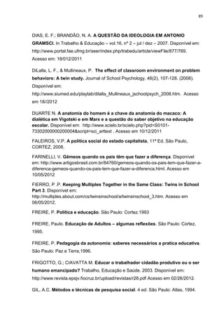89
DIAS, E. F.; BRANDÃO, N. A. A QUESTÃO DA IDEOLOGIA EM ANTONIO
GRAMSCI. In Trabalho & Educação – vol.16, nº 2 – jul / dez – 2007. Disponível em:
http://www.portal.fae.ufmg.br/seer/index.php/trabedu/article/viewFile/877/769.
Acesso em: 18/012/2011
DiLalla, L. F., & Mullineaux, P. The effect of classroom environment on problem
behaviors: A twin study. Journal of School Psychology, 46(2), 107-128. (2008).
Disponível em:
http://www.siumed.edu/playlab/dilalla_Mullineaux_jschoolpsych_2008.htm. Acesso
em 18//2012
DUARTE N. A anatomia do homem é a chave da anatomia do macaco: A
dialética em Vigotski e em Marx e a questão do saber objetivo na educação
escolar. Disponível em: http://www.scielo.br/scielo.php?pid=S0101-
73302000000200004&script=sci_arttext . Acesso em 10/12/2011
FALEIROS, V.P. A política social do estado capitalista, 11ª Ed, São Paulo,
CORTEZ, 2008.
FARINELLI, V. Gêmeos quando os pais têm que fazer a diferença. Disponível
em: http://www.artigosbrasil.com.br/84760/gemeos-quando-os-pais-tem-que-fazer-a-
diferenca-gemeos-quando-os-pais-tem-que-fazer-a-diferenca.html. Acesso em
10/05/2012
FIERRO, P .P. Keeping Multiples Together in the Same Class: Twins in School
Part 3. Disponível em:
http://multiples.about.com/cs/twinsinschool/a/twinsinschool_3.htm. Acesso em
06/05/2012.
FREIRE, P. Política e educação. São Paulo: Cortez.1993
FREIRE, Paulo. Educação de Adultos – algumas reflexões. São Paulo: Cortez,
1995.
FREIRE, P. Pedagogia da autonomia: saberes necessários a pratica educativa.
São Paulo: Paz e Terra,1996.
FRIGOTTO, G.; CIAVATTA M. Educar o trabalhador cidadão produtivo ou o ser
humano emancipado? Trabalho, Educação e Saúde. 2003. Disponível em:
http://www.revista.epsjv.fiocruz.br/upload/revistas/r28.pdf Acesso em 02/26/2012.
GIL, A.C. Métodos e técnicas de pesquisa social. 4 ed. São Paulo: Atlas, 1994.
 