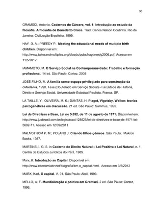 90
GRAMSCI, Antonio. Cadernos do Cárcere, vol. 1: Introdução ao estudo da
filosofia. A filosofia de Benedetto Croce. Trad. Carlos Nelson Coutinho. Rio de
Janeiro: Civilização Brasileira, 1999.
HAY D. A.; PREEDY P. Meeting the educational needs of multiple birth
children. Disponível em:
http://www.twinsandmultiples.org/dloads/pubs/haypreedy2006.pdf. Acesso em
11/5/2012
IAMAMOTO, M. O Serviço Social na Contemporaneidade: Trabalho e formação
profissional. 14 ed. São Paulo: Cortez. 2008
JOSÉ FILHO, M. A família como espaço privilegiado para construção da
cidadania. 1998. Tese (Doutorado em Serviço Social) - Faculdade de História,
Direito e Serviço Social, Universidade Estadual Paulista, Franca. SP.
LA TAILLE, Y.; OLIVEIRA, M. K.; DANTAS, H. Piaget, Vigotsky, Wallon: teorias
psicogenéticas em discussão. 21 ed. São Paulo: Summus, 1992.
Lei de Diretrizes e Base, Lei no 5.692, de 11 de agosto de 1971. Disponível em:
http://www.jusbrasil.com.br/legislacao/128525/lei-de-diretrizes-e-base-de-1971-lei-
5692-71. Acesso em 12/09/2011
MALMSTROM P. M.; POLAND J. Criando filhos gêmeos. São Paulo. Makron
Books, 1987.
MARTINS, I. G. S. in Caderno de Direito Natural – Lei Positiva e Lei Natural, n. 1,
Centro de Estudos Jurídicos do Pará, 1985.
Marx, K. Introdução ao Capital. Disponível em:
http://www.economiabr.net/biografia/km-o_capital.html. Acesso em 3/5/2012
MARX, Karl. O capital. V. 01. São Paulo: Abril, 1993.
MELLO, A. F. Mundialização e política em Gramsci. 2 ed. São Paulo: Cortez,
1996.
 