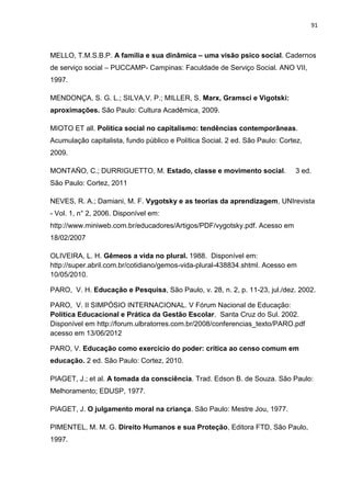 91
MELLO, T.M.S.B.P. A família e sua dinâmica – uma visão psico social. Cadernos
de serviço social – PUCCAMP- Campinas: Faculdade de Serviço Social. ANO VII,
1997.
MENDONÇA, S. G. L.; SILVA,V. P.; MILLER, S. Marx, Gramsci e Vigotski:
aproximações. São Paulo: Cultura Acadêmica, 2009.
MIOTO ET all. Política social no capitalismo: tendências contemporâneas.
Acumulação capitalista, fundo público e Política Social. 2 ed. São Paulo: Cortez,
2009.
MONTAÑO, C.; DURRIGUETTO, M. Estado, classe e movimento social. 3 ed.
São Paulo: Cortez, 2011
NEVES, R. A.; Damiani, M. F. Vygotsky e as teorias da aprendizagem, UNIrevista
- Vol. 1, n° 2, 2006. Disponível em:
http://www.miniweb.com.br/educadores/Artigos/PDF/vygotsky.pdf. Acesso em
18/02/2007
OLIVEIRA, L. H. Gêmeos a vida no plural. 1988. Disponível em:
http://super.abril.com.br/cotidiano/gemos-vida-plural-438834.shtml. Acesso em
10/05/2010.
PARO, V. H. Educação e Pesquisa, São Paulo, v. 28, n. 2, p. 11-23, jul./dez. 2002.
PARO, V. II SIMPÓSIO INTERNACIONAL. V Fórum Nacional de Educação:
Política Educacional e Prática da Gestão Escolar. Santa Cruz do Sul. 2002.
Disponível em http://forum.ulbratorres.com.br/2008/conferencias_texto/PARO.pdf
acesso em 13/06/2012
PARO, V. Educação como exercício do poder: crítica ao censo comum em
educação. 2 ed. São Paulo: Cortez, 2010.
PIAGET, J.; et al. A tomada da consciência. Trad. Edson B. de Souza. São Paulo:
Melhoramento; EDUSP, 1977.
PIAGET, J. O julgamento moral na criança. São Paulo: Mestre Jou, 1977.
PIMENTEL, M. M. G. Direito Humanos e sua Proteção, Editora FTD, São Paulo,
1997.
 