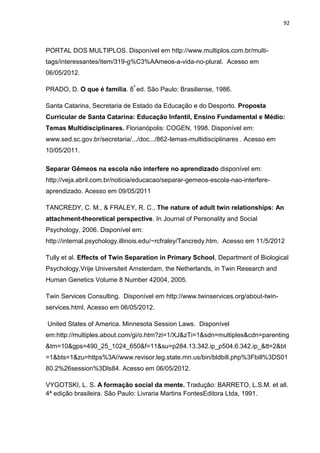 92
PORTAL DOS MULTIPLOS. Disponível em http://www.multiplos.com.br/multi-
tags/interessantes/item/319-g%C3%AAmeos-a-vida-no-plural. Acesso em
06/05/2012.
PRADO, D. O que é família. 8ª
ed. São Paulo: Brasiliense, 1986.
Santa Catarina, Secretaria de Estado da Educação e do Desporto. Proposta
Curricular de Santa Catarina: Educação Infantil, Ensino Fundamental e Médio:
Temas Multidisciplinares. Florianópolis: COGEN, 1998. Disponível em:
www.sed.sc.gov.br/secretaria/.../doc.../862-temas-multidisciplinares . Acesso em
10/05/2011.
Separar Gêmeos na escola não interfere no aprendizado disponível em:
http://veja.abril.com.br/noticia/educacao/separar-gemeos-escola-nao-interfere-
aprendizado. Acesso em 09/05/2011
TANCREDY, C. M., & FRALEY, R. C., The nature of adult twin relationships: An
attachment-theoretical perspective. In Journal of Personality and Social
Psychology, 2006. Disponível em:
http://internal.psychology.illinois.edu/~rcfraley/Tancredy.htm. Acesso em 11/5/2012
Tully et al. Effects of Twin Separation in Primary School, Department of Biological
Psychology,Vrije Universiteit Amsterdam, the Netherlands, in Twin Research and
Human Genetics Volume 8 Number 42004, 2005.
Twin Services Consulting. Disponível em http://www.twinservices.org/about-twin-
services.html. Acesso em 06/05/2012.
United States of America. Minnesota Session Laws. Disponível
em:http://multiples.about.com/gi/o.htm?zi=1/XJ&zTi=1&sdn=multiples&cdn=parenting
&tm=10&gps=490_25_1024_650&f=11&su=p284.13.342.ip_p504.6.342.ip_&tt=2&bt
=1&bts=1&zu=https%3A//www.revisor.leg.state.mn.us/bin/bldbill.php%3Fbill%3DS01
80.2%26session%3Dls84. Acesso em 06/05/2012.
VYGOTSKI, L. S. A formação social da mente. Tradução: BARRETO, L.S.M. et all.
4ª edição brasileira. São Paulo: Livraria Martins FontesEditora Ltda, 1991.
 