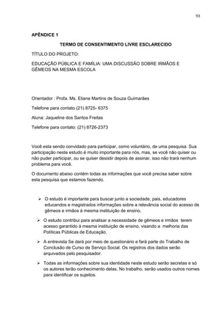 93
APÊNDICE 1
TERMO DE CONSENTIMENTO LIVRE ESCLARECIDO
TÍTULO DO PROJETO:
EDUCAÇÃO PÚBLICA E FAMÍLIA: UMA DISCUSSÃO SOBRE IRMÃOS E
GÊMEOS NA MESMA ESCOLA
Orientador : Profa. Ms. Eliane Martins de Souza Guimarães
Telefone para contato (21) 8725- 6375
Aluna: Jaqueline dos Santos Freitas
Telefone para contato: (21) 8726-2373
Você esta sendo convidado para participar, como voluntário, de uma pesquisa. Sua
participação neste estudo é muito importante para nós, mas, se você não quiser ou
não puder participar, ou se quiser desistir depois de assinar, isso não trará nenhum
problema para você.
O documento abaixo contém todas as informações que você precisa saber sobre
esta pesquisa que estamos fazendo.
 O estudo é importante para buscar junto a sociedade, pais, educadores
educandos e magistrados informações sobre a relevância social do acesso de
gêmeos e irmãos à mesma instituição de ensino.
 O estudo contribui para analisar a necessidade de gêmeos e irmãos terem
acesso garantido à mesma instituição de ensino, visando a melhoria das
Políticas Públicas de Educação.
 A entrevista Se dará por meio de questionário e fará parte do Trabalho de
Conclusão de Curso de Serviço Social. Os registros dos dados serão
arquivados pelo pesquisador.
 Todas as informações sobre sua identidade neste estudo serão secretas e só
os autores terão conhecimento delas. No trabalho, serão usados outros nomes
para identificar os sujeitos.
 