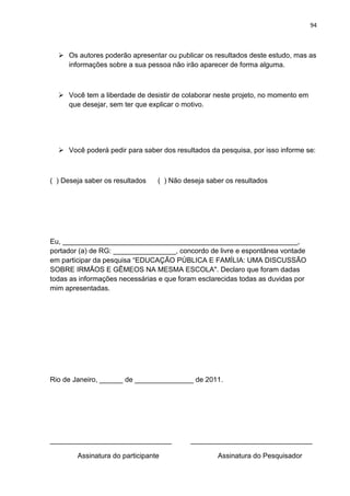 94
 Os autores poderão apresentar ou publicar os resultados deste estudo, mas as
informações sobre a sua pessoa não irão aparecer de forma alguma.
 Você tem a liberdade de desistir de colaborar neste projeto, no momento em
que desejar, sem ter que explicar o motivo.
 Você poderá pedir para saber dos resultados da pesquisa, por isso informe se:
( ) Deseja saber os resultados ( ) Não deseja saber os resultados
Eu, ____________________________________________________________,
portador (a) de RG: ________________, concordo de livre e espontânea vontade
em participar da pesquisa “EDUCAÇÃO PÚBLICA E FAMÍLIA: UMA DISCUSSÃO
SOBRE IRMÃOS E GÊMEOS NA MESMA ESCOLA". Declaro que foram dadas
todas as informações necessárias e que foram esclarecidas todas as duvidas por
mim apresentadas.
Rio de Janeiro, ______ de _______________ de 2011.
_______________________________ _______________________________
Assinatura do participante Assinatura do Pesquisador
 