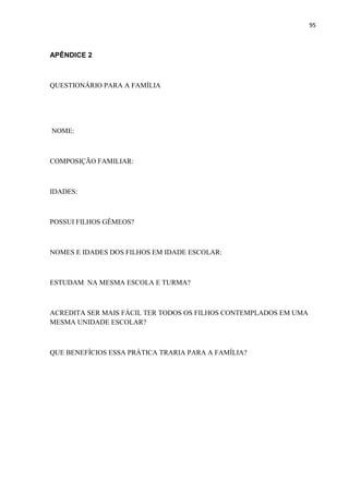 95
APÊNDICE 2
QUESTIONÁRIO PARA A FAMÍLIA
NOME:
COMPOSIÇÃO FAMILIAR:
IDADES:
POSSUI FILHOS GÊMEOS?
NOMES E IDADES DOS FILHOS EM IDADE ESCOLAR:
ESTUDAM NA MESMA ESCOLA E TURMA?
ACREDITA SER MAIS FÁCIL TER TODOS OS FILHOS CONTEMPLADOS EM UMA
MESMA UNIDADE ESCOLAR?
QUE BENEFÍCIOS ESSA PRÁTICA TRARIA PARA A FAMÍLIA?
 