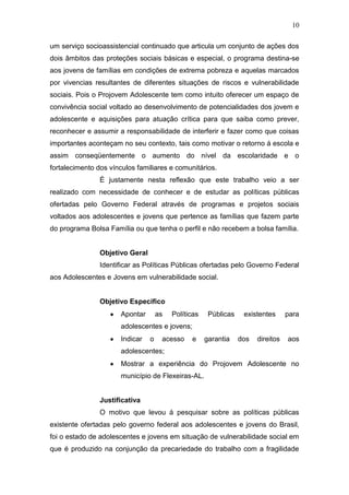 10
um serviço socioassistencial continuado que articula um conjunto de ações dos
dois âmbitos das proteções sociais básicas e especial, o programa destina-se
aos jovens de famílias em condições de extrema pobreza e aquelas marcados
por vivencias resultantes de diferentes situações de riscos e vulnerabilidade
sociais. Pois o Projovem Adolescente tem como intuito oferecer um espaço de
convivência social voltado ao desenvolvimento de potencialidades dos jovem e
adolescente e aquisições para atuação crítica para que saiba como prever,
reconhecer e assumir a responsabilidade de interferir e fazer como que coisas
importantes aconteçam no seu contexto, tais como motivar o retorno á escola e
assim conseqüentemente o aumento do nível da escolaridade e o
fortalecimento dos vínculos familiares e comunitários.
É justamente nesta reflexão que este trabalho veio a ser
realizado com necessidade de conhecer e de estudar as políticas públicas
ofertadas pelo Governo Federal através de programas e projetos sociais
voltados aos adolescentes e jovens que pertence as famílias que fazem parte
do programa Bolsa Família ou que tenha o perfil e não recebem a bolsa família.
Objetivo Geral
Identificar as Políticas Públicas ofertadas pelo Governo Federal
aos Adolescentes e Jovens em vulnerabilidade social.
Objetivo Especifico
Apontar as Políticas Públicas existentes para
adolescentes e jovens;
Indicar o acesso e garantia dos direitos aos
adolescentes;
Mostrar a experiência do Projovem Adolescente no
município de Flexeiras-AL.
Justificativa
O motivo que levou á pesquisar sobre as políticas públicas
existente ofertadas pelo governo federal aos adolescentes e jovens do Brasil,
foi o estado de adolescentes e jovens em situação de vulnerabilidade social em
que é produzido na conjunção da precariedade do trabalho com a fragilidade
 