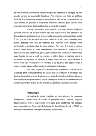 11
do vínculo social, sendo uma categoria capaz de descrever a situação de uma
grande parcela da população brasileira. Pois mesmo com toda as políticas
públicas direcionada aos adolescentes e jovens não se faz como garantia de
seus direitos, os projetos e programas existentes ofertado pelo Estado como
respostas á demanda deste público, fica e somente no papel.
Faz-se necessário compreender que não adianta implantar
políticas públicas, se as que existem não são executadas e não atendidas as
demandas dos adolescentes e jovens nesta situação de vulnerabilidade social.
É fato que as políticas públicas muitas delas ainda são desconhecidas pelos
jovens, fazendo com que os mesmos não exerçam seus direitos como
participação e protagonistas de seus direitos. Por isso, é preciso o debate
acerca deste tema e suas concepções com relação á juventude e a
adolescência, são essenciais, pois a partir delas serão retratado e interpretado
suas formas de ser e está no mundo e, além disso, a maneira como a
sociedade se organiza na atenção á essas fases da vida, especialmente o
modo como são configurados os direitos e os deveres dos adolescentes e
jovens e quais são as ações sociais e políticas reivindicadas.
Por tanto, é preciso o estudo sobre as políticas públicas para a
juventude para o fortalecimento de ações que se dediquem á promoção dos
direitos dos adolescentes e dos jovens em situação de vulnerabilidade, já que o
Brasil acredita nos jovens como futuros deste país, então se faz necessário que
o mesmo garanta o direito á este através das políticas públicas existentes.
Metodologia
A realização deste trabalho se deu através de pesquisa
Bibliográfica, utilizando-se de fontes de pesquisa como, internet, arquivos
documentados, livros e experiência vivenciada pelo acadêmico nos estágios
supervisionados no Centro de Referência de Assistência Social – CRAS no
município de Flexeiras no Projeto Projovem Adolescente.
 