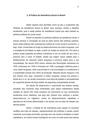 12
2. A Política de Assistência Social no Brasil
Neste capitulo será abordado como se deu o surgimento das
Políticas de Assistência Social no Brasil, seus avanços, limites e desafios
atualmente, pois é nesta política de Assistência Social que está inserida as
políticas públicas de cunho social.
Porém ao abordar as políticas públicas de assistência social, é
preciso pontuar a concepção da qual se parte acerca das políticas públicas,
assim estas políticas são composta por política de cunho social e econômico e
logo, foram construídas ao longo do desenvolvimento da ordem burguesa, com
a emergência do Estado na ação, a partir do meado do século XVI. Por tanto a
política social separada da política econômica é cair na ilusão de que uma é
possível sem a outra. O Estado, desde sua origem nasce voltado para o
fortalecimento da nascente ordem burguesa e promove ações para a sua
consolidação. No século XVIII marca, através das Revoluções Industriais em
1979, Americana em 1976 e Francesa em 1789, a passagem definitiva para a
nova ordem burguesa, onde cujo principio é o da acumulação e o fundamento é
a propriedade privada dos meios de produção. Naquele século inaugura a era
dos direitos civis, logo, necessário á ordem burguesa, porque era preciso o
direito de ir e vir, de vender livremente a sua força de trabalho e principalmente
ter a garantia através da força estatal, da segurança á propriedade privada.
No século XX testemunha o nascimento dos direitos sociais,
resultado das inúmeras lutas enfrentadas pela classe trabalhadora desde
meados do século XIX. Esse processo de nascimento do que conhecemos
atualmente como cidadania, que logo são, direitos civis, políticos e sociais,
desenvolveu-se na Inglaterra, centro do desenvolvimento capitalista, e
espraiou-se de formas diferenciadas e de acordo com as lutas de classes nos
demais países.
Assim, o Estado foi de importância para regular os inúmeros
conflitos das lutas de classes, regulamentando leis políticas e sociais, porém
mantendo sua função primordial, que logo era a de manter e fortalecer a ordem
capitalista e, ao mesmo tempo transfigurar-se como um ente acima das classes
 