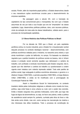 13
sociais. Porém, além do importante papel político, o Estado desenvolveu desde
o seu nascedouro ações econômicas cruciais para o desenvolvimento da
empresa capitalista.
Na passagem para o século XX, com a transição do
capitalismo do tipo concorrencial para o monopolista, fez com que o Estado
assumisse de vez por toda a sua função que era de “empresário” da classe
capitalista. Logo, desenvolveu políticas públicas, claro, com recursos públicos,
vindo da extração de mais-valia da classe trabalhadora, voltada assim, para o
processo de monopolização capitalista.
2.1 Breve Histórico das Políticas Públicas no Brasil
Foi na década de 1930 que o Brasil, um país capitalista
periférico entrou no mundo industrial, pois o Estado foi o impulsionador central
daquele processo no contexto ideológico nacional – desenvolvimentista, com
políticas econômica voltadas para a indústria, na nascente zona urbana, e que
ainda mantinham o poder do latifúndio, no campo. Foi baseado na cidadania
regulada que o padrão brasileiro de políticas sociais se baseou, isto é, tinham
acesso á proteção social somente aqueles que detivessem a carteira de
trabalho, com profissão e sindicato reconhecidos pelo Estado varguista. Isto é,
aquele que não detinham a carteira de trabalho ou questionassem a ordem
vigente eram tratados com violenta repressão estatal. Todo este padrão de
política social, logo subjugada á política econômica atravessou o governo e a
ditadura Vargas (1930/1945), o período populista (1946/1963), a longa ditadura
militar (1964/1984), e então só foi modificado com a promulgação da
Constituição Federal de 1988.
Assim a Assistência Social foi historicamente, no contexto
brasileiro detida pelas instituições religiosas e utilizada como moeda de troca,
política, seja onde fosse à zona urbana ou rural, com o poder dos coronéis.
Então o Estado varguista criou grandes instituições, como LBA, que logo não
fugia da lógica da benemerência, ou seja, do favor aos pobres, então a política
de assistência social sempre foi, portanto, cunhada pela ótica do favor e não
tida ainda como direito, mas sim, como serviço da manutenção da miséria e
dos interesses das elites brasileiras. Todo o processo de constituição da
 