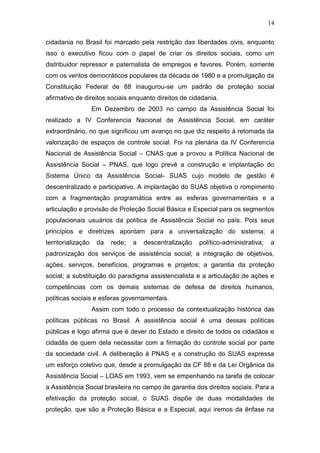 14
cidadania no Brasil foi marcado pela restrição das liberdades civis, enquanto
isso o executivo ficou com o papel de criar os direitos sociais, como um
distribuidor repressor e paternalista de empregos e favores. Porém, somente
com os ventos democráticos populares da década de 1980 e a promulgação da
Constituição Federal de 88 inaugurou-se um padrão de proteção social
afirmativo de direitos sociais enquanto direitos de cidadania.
Em Dezembro de 2003 no campo da Assistência Social foi
realizado a IV Conferencia Nacional de Assistência Social, em caráter
extraordinário, no que significou um avanço no que diz respeito á retomada da
valorização de espaços de controle social. Foi na plenária da IV Conferencia
Nacional de Assistência Social – CNAS que a provou a Política Nacional de
Assistência Social – PNAS, que logo prevê a construção e implantação do
Sistema Único da Assistência Social- SUAS cujo modelo de gestão é
descentralizado e participativo. A implantação do SUAS objetiva o rompimento
com a fragmentação programática entre as esferas governamentais e a
articulação e provisão de Proteção Social Básica e Especial para os segmentos
populacionais usuários da política de Assistência Social no país. Pois seus
princípios e diretrizes apontam para a universalização do sistema; a
territorialização da rede; a descentralização político-administrativa; a
padronização dos serviços de assistência social; a integração de objetivos,
ações, serviços, benefícios, programas e projetos; a garantia da proteção
social; a substituição do paradigma assistencialista e a articulação de ações e
competências com os demais sistemas de defesa de direitos humanos,
políticas sociais e esferas governamentais.
Assim com todo o processo da contextualização histórica das
políticas públicas no Brasil. A assistência social é uma dessas políticas
públicas e logo afirma que é dever do Estado e direito de todos os cidadãos e
cidadãs de quem dela necessitar com a firmação do controle social por parte
da sociedade civil. A deliberação á PNAS e a construção do SUAS expressa
um esforço coletivo que, desde a promulgação da CF 88 e da Lei Orgânica da
Assistência Social – LOAS em 1993, vem se empenhando na tarefa de colocar
a Assistência Social brasileira no campo de garantia dos direitos sociais. Para a
efetivação da proteção social, o SUAS dispõe de duas modalidades de
proteção, que são a Proteção Básica e a Especial, aqui iremos da ênfase na
 
