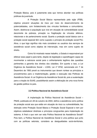 15
Proteção Básica, pois é justamente esta que iremos abordar nas políticas
públicas da juventude.
A Proteção Social Básica representada pela sigla (PSB),
objetiva prevenir situações de risco por meio do desenvolvimento de
potencialidades, com fortalecimento dos vínculos familiares e comunitários.
Assim, destina-se á população que vive em situação de vulnerabilidade social
decorrente da pobreza, privação ou fragilização de vínculos afetivos,
relacionais e de pertencimento social. Quanto a proteção social básica com a
proteção social especial têm como suposto o princípio de proteção social Pró-
Ativa, o que logo significa não mais considerar os usuários dos serviços de
assistência social como objetos de intervenção, mas sim como sujeito de
direito.
Como foi mostrado nesse trabalho, o Estado é responsável por
efetivar esse papel e para tanto, dispõe de legislação e aparelhagem capaz de
movimentar a estrutura social para o enfrentamento legítimo das questões
pertinentes a garantia dos direitos dos cidadãos. Em quanto a isso, a Lei
Orgânica da Assistência Social – LOAS, Lei nº 8742, sancionada em 7 de
Dezembro de 1993 prevê os instrumentos que devem nortear os princípios e
procedimentos para a implementação, gestão e execução das Políticas de
Assistência Social. A Lei Orgânica da Assistência Social dá, pois a sustentação
para a criação do SUAS, possibilitando assim a efetivação de uma nova forma
de gestão política no país.
2.2 Política Nacional de Assistência Social
A implantação da Política Nacional de Assistência Social –
PNAS, publicada em 28 de outubro de 2004, define a assistência como política
de proteção social aos que estão em situação de risco ou vulnerabilidade, faz
distinção entre Proteção Social Básica e Proteção Social Especial e tem por
objetivos estabelecer diretrizes e princípios congruentes para implantação do
sistema. A final o que vem ser esta Política Nacional de Assistência Social?
Pois bem, a Política Nacional de Assistência Social é uma política que junto
com as políticas setoriais, considera as desigualdades socio-territoriais,
 