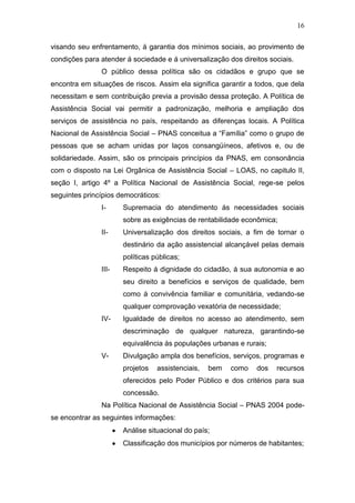 16
visando seu enfrentamento, á garantia dos mínimos sociais, ao provimento de
condições para atender á sociedade e á universalização dos direitos sociais.
O público dessa política são os cidadãos e grupo que se
encontra em situações de riscos. Assim ela significa garantir a todos, que dela
necessitam e sem contribuição previa a provisão dessa proteção. A Política de
Assistência Social vai permitir a padronização, melhoria e ampliação dos
serviços de assistência no país, respeitando as diferenças locais. A Política
Nacional de Assistência Social – PNAS conceitua a “Família” como o grupo de
pessoas que se acham unidas por laços consangüíneos, afetivos e, ou de
solidariedade. Assim, são os principais princípios da PNAS, em consonância
com o disposto na Lei Orgânica de Assistência Social – LOAS, no capitulo II,
seção I, artigo 4º a Política Nacional de Assistência Social, rege-se pelos
seguintes princípios democráticos:
I- Supremacia do atendimento ás necessidades sociais
sobre as exigências de rentabilidade econômica;
II- Universalização dos direitos sociais, a fim de tornar o
destinário da ação assistencial alcançável pelas demais
políticas públicas;
III- Respeito á dignidade do cidadão, á sua autonomia e ao
seu direito a benefícios e serviços de qualidade, bem
como á convivência familiar e comunitária, vedando-se
qualquer comprovação vexatória de necessidade;
IV- Igualdade de direitos no acesso ao atendimento, sem
descriminação de qualquer natureza, garantindo-se
equivalência ás populações urbanas e rurais;
V- Divulgação ampla dos benefícios, serviços, programas e
projetos assistenciais, bem como dos recursos
oferecidos pelo Poder Público e dos critérios para sua
concessão.
Na Política Nacional de Assistência Social – PNAS 2004 pode-
se encontrar as seguintes informações:
Análise situacional do país;
Classificação dos municípios por números de habitantes;
 