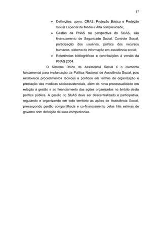 17
Definições: como, CRAS, Proteção Básica e Proteção
Social Especial de Média e Alta complexidade;
Gestão da PNAS na perspectiva do SUAS, são
financiamento de Seguridade Social, Controle Social,
participação dos usuários, política dos recursos
humanos, sistema de informação em assistência social;
Referências bibliográficas e contribuições á versão da
PNAS 2004.
O Sistema Único de Assistência Social é o elemento
fundamental para implantação da Política Nacional de Assistência Social, pois
estabelece procedimentos técnicos e políticos em termos de organização e
prestação das medidas sócioassistenciais, além da nova processualidade em
relação á gestão e ao financiamento das ações organizadas no âmbito desta
política pública. A gestão do SUAS deve ser descentralizado e participativa,
regulando e organizando em todo território as ações de Assistência Social,
pressupondo gestão compartilhada e co-financiamento pelas três esferas de
governo com definição de suas competências.
 